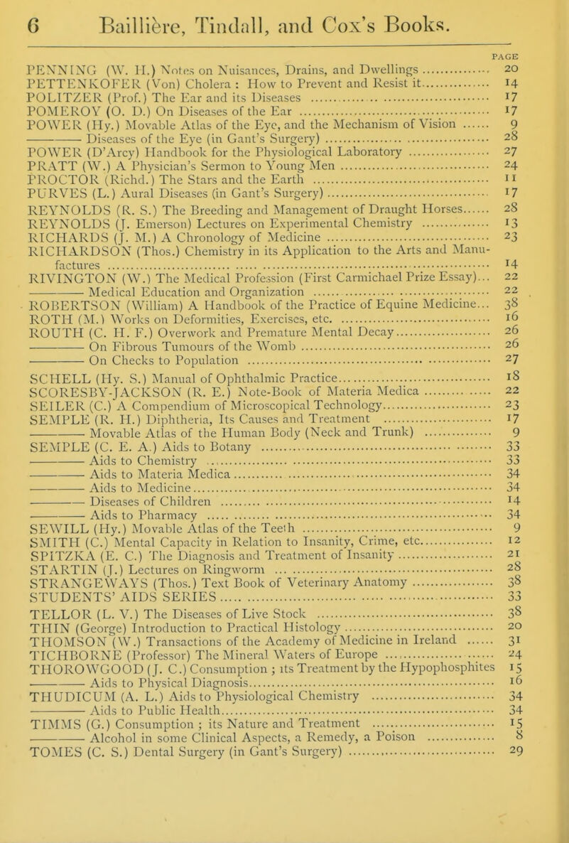 PAGE PENNING (W. H.) Notes on Nuisances, Drains, and Dwellings 20 PETTENKOFER (Von) Cholera : How to Prevent and Resist it 14 PULITZER (Prof.) The Ear and its Diseases I? POMEROV (O. D.) On Diseases of the Ear I? POWER (Ily.) Movable Atlas of the Eye, and the Mechanism of Vision 9 Diseases of the Eye (in Gant's Surgery) 28 POWER (D'Arcy) Handbook for the Physiological Laboratory 27 PRATT (W.) A Physician's Sermon to Young Men 24 PROCTOR (Richd.) The Stars and the Earth 11 PURVES (L.) Aural Diseases (in Gant's Surgery) I? REYNOLDS (R. S.) The Breeding and Management of Draught Horses 28 REYNOLDS (J. Emerson) Lectures on Experimental Chemistry 13 RICHARDS (J. M.) A Chronology of Medicine 23 RICHARDSON (Thos.) Chemistry in its Application to the Arts and Manu- factures 4 RIVINGTON (W.) The Medical Profession (First Carmichael Prize Essay)... 22 Medical Education and Organization 22 ROBERTSON (William) A Handbook of the Practice of Equine Medicine... 38 ROTH (M.) Works on Deformities, Exercises, etc 16 ROUTH (C. H. F.) Overwork and Premature Mental Decay 26 On Fibrous Tumours of the Womb 26 On Checks to Population 27 SCHELL (liy. S.) Manual of Ophthalmic Practice 18 SCORESBY-JACKSON (R. E.) Note-Book of Materia Medica 22 SEILER (C.) A Compendium of Microscopical Technology 23 SEMPLE (R. PI.) Diphtheria, Its Causes and Treatment I7 Movable Atlas of the Human Body (Neck and Trunk) 9 SEMPLE (C. E. A.) Aids to Botany 33 Aids to Chemistry 33 Aids to Materia Medica 34 Aids to Medicine 34 Diseases of Children ^4 ■ Aids to Pharmacy 34 SEWILL (Hy.) Moval)le Atlas of the Teeih 9 SMITH (C.) Mental Capacity in Relation to Insanity, Crime, etc 12 SPITZKA (E. C.) The Diagnosis and Treatment of Insanity 21 STARTIN (T.) Lectures on Ringworm 28 STRANGE WAYS (Tho.s.) Text Book of Veterinary Anatomy 38 STUDENTS' AIDS SERIES 33 TELLOR (L. V.) The Diseases of Live Stock 38 THIN (George) Introduction to Practical Histology 20 THOMSON (W.) Transactions of the Academy of Medicine in Ireland 31 TICHBORNE (Professor) The Mineral Waters of Europe 24 THOROWGOOD (J. C.) Consumption ; its Treatment by the Plypophosphites 15 Aids to Physical Diagnosis 16 THUDICUM (A. L.) Aids to Physiological Chemistry 34 Aids to Public Health...' 34 TIMMS (G.) Consumption ; its Nature and Treatment 15 Alcohol in some Clinical Aspects, a Remedy, a Poison 8 TOMES (C. S.) Dental Surgery (in Gant's Surgery) 29