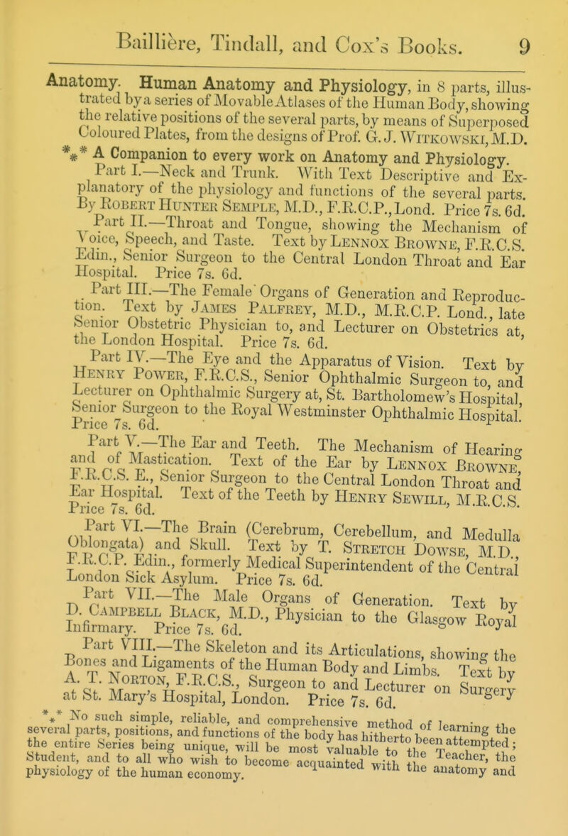 Anatomy. Human Anatomy and Physiolog-y, in 8 parts, illus- trated by a series of Movable Atlases of the Human Body, showing the relative positions of the several parts, by means of Superposed Coloured Plates, from the designs of Prof. G.J. Witkowski,M.D. *#* A Companion to every work on Anatomy and Physiology Part I.—Neck and Trunk. AVith Text Descriptive and Ex- planatory of the physiology and functions of the several parts By LoBERT Hunter Semble, M.D., F.R.C.P.,Lond. Price 7s. 6d. ,^ V^^'^J^-—Throat and Tongue, showing the Mechanism of V oice. Speech, and Taste. Text by Lennox Browne, F P C S Edm., Senior Surgeon to the Central Loudon Throat and Ear Hospital. Price 7s. 6d. Part HI.—The Female' Organs of Generation and Eeproduc- tion. Te^t by James Palfrey, M.D., M.R.C.P. Lond., late benior Obstetric Physician to, and Lecturer on Obstetrics at the London Hospital. Price 7s. 6d. ' Part IV.—The Eye and the Apparatus of Vision. Text bv Henry Power, F.R.C.S., Senior Ophthalmic Surgeon to, and Lecturer on Ophthalmic Surgery at, St. Bartholomew's Hospital Senior Surgeon to the Royal Westminster Ophthalmic Hospital' ir^rice is. Gd. ^ ?'''^.Iv~^^'^^'''■'^^ The Mechanism of Hearin- and of Mastication. Text of the Ear by Lennox Browne i .R.C.S. Senior Surgeon to the Central London Throat and ^ar Hospital. Text of the Teeth by Henry Sew^ill MEGS Price 7s. 6d. ' • •y^.yj. Part VI —The Brain (Cerebrum, Cerebellum, and Medulla P P Text by T. Stretch bo^.^E M D ±.R.C.P. Edin formerly Medical Superintendent of the Central' London Sick Asylum. Price 7s. 6d Part VH.-The Male Organs of Generation. Text bv D. Campbell Black, M.D, Physician to the Glasgow Roya^ Infirmary. Price 7s. 6d. ^ J-voyai Part VIII.-The Skeleton and its Articulations, showing the Bones and Ligaments of the Human Body and Limbs Teft bv A. T. Norton F.R.C.S., Surgeon to and Lecturer on Su^^erv at St. Mary's Hospital, London. Price 7s Gd ^rgery the entire Series being unique, Mall be most va ^abL to tl^e ^vl ^^^^^ Student, and to all who wish to become acquainted with + ! ^^f^^'^' physiology of the human economy. a'^'iuaintea ^vith the anatomy and