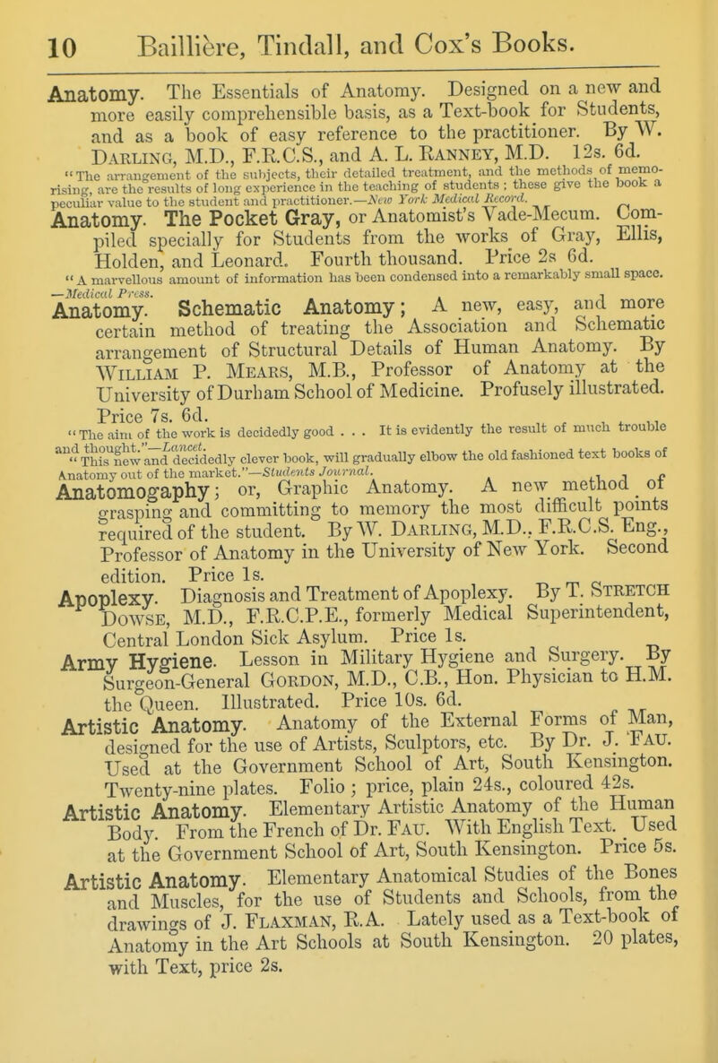 Anatomy. The Essentials of Anatomy. Designed on a new and more easily comprehensible basis, as a Text-book for Students, and as a book of easy reference to the practitioner. By W. Darling, M.D., F.E.C.S., and A. L. Ranney, M.D. 12s. 6d. The arrangement of the subjects, their detailed treatment, and the methods of memo- rising, are the results of long experience in the teaching of students ; these give the book a peculiar value to the student and practitioner.—.Vt/o York Medical Jicconi. Anatomy. The Pocket Gray, or Anatomist's Vade-Mecum. Com- piled specially for Students from the works of Gray, Ellis, Holden, and Leonard. Fourth thousand. Price 2s 6d.  A marveUous amount of information has been condensed into a remarkably smaU space. —Medical Press. . , Anatomy. Schematic Anatomy; A new, easy, and more certain method of treating the Association and Schematic arrangement of Structural Details of Human Anatomy. By William P. Hears, M.B., Professor of Anatomy at the University of Durham School of Medicine. Profusely illustrated. Price Ts. 6d. The aim of the work is decidedly good ... It is evidently the result of much trouble TL°s'Slnd Siedly clever book, will gradually elbow the old fashioned text books of Kna.tomjontofth.emaY]s.et.—Sludf.nts Journal. li, j e Anatomogaphy; or, Graphic Anatomy. A new method _ ot o-rasping and committing to memory the most difficult points ?equired of the student. By W. Darling, M.D., F.KC.S. Eng., Professor of Anatomy in the University of New York. Second edition. Price Is. -o m c Apoplexy. Diagnosis and Treatment of Apoplexy. By i. STRETCH Dowse, M.D., F.R.C.P.E., formerly Medical Superintendent, Central London Sick Asylum. Price Is. Army Hygiene. Lesson in Military Hygiene and Surgery. By Surgeon-General Gordon, M.D., C.B., Hon. Physician to H.M. the Queen. Illustrated. Price 10s. 6d. Artistic Anatomy. Anatomy of the External Forms of Man, designed for the use of Artists, Sculptors, etc. By Dr. J. AU. Used at the Government School of Art, South Kensington. Twenty-nine plates. Folio ; price, plain 24s., coloured 42s. Artistic Anatomy. Elementary Artistic Anatomy of the Human Body. From the French of Dr. Fau. With English Text. _ Used at the Government School of Art, South Kensington. Price 5s. Artistic Anatomy. Elementary Anatomical Studies of the Bones and Muscles, for the use of Students and Schools, from the drawin<^s of J. Flaxman, R.A. Lately used as a Text-book of Anatomy in the Art Schools at South Kensington. 20 plates, with Text, price 2s.