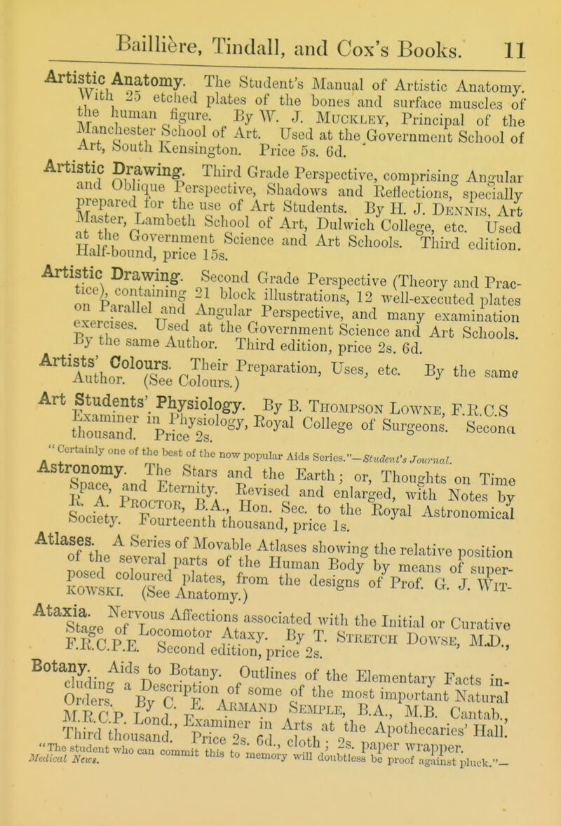 Artiste Anatomy. The Student's Manual of Artistic Anatomy, vvitu Lo etched plates of the bones and surface muscles of tlie human figure. By W. J. Muckley, Principal of the Manchester School of Art. Used at the Government School of Art, bouth Kensington. Price 5s. Gd. ^^'^n!? ^'^^^ Perspective, comprising Angular and Ob ique Perspective, Shadows and Eefloctions, specially T '/^if Ti ^^^^ H- J. Dennis, Art Master, Lambeth School of Art, Duhvich College, etc. Used Hoif f ^^^^^n^ent Science and Art Schools. Third edition. Half-bound, price 15s. Artistic Drawing-. Second Grade Perspective (Theory and Prac- orkroH T'? \^ block illustrations, 12 well-executed plates eLdspf if ^^^ ^'^^y examination ^^^mSh:r^TS?d=!^s^?^ ''''Alo^r^^Tsee Co7o.t f^^'^^^^^^^ ^^^^^ Art Students' Physiolog-y. By B. Thompson Lowne, F.E C S ttusaml 'l-^^'''' ^^^^^ Secona Certainly one of the best of the now popular Aids Series.-S^u.to,r. JournaJ Astronomy. The Stars and the Earth; or, Thoughts on Time E T ppocTor^A ^''^i '''^ ^^'^'^^'^ with CelT; It. A f^RocTOR, B.A., Hon. Sec. to the Royal Astronomical Society Fourteenth thousand, price Is astronomical Stte rfTlf^r™;! I'' <»• Curative ^^^ Outlines of tlie Elcmentarv Facts in M1? r^V T ^ V' -J^- A™AND Semple, B.A., M B Cintah S'tL^Z is Ifl'i' ApotheoariS'S: The student who can commS thiT to ^ l''^!'^^' wrapper. MeUkal Ncic». *° memory will doubtless be proof agaiLt phick.-