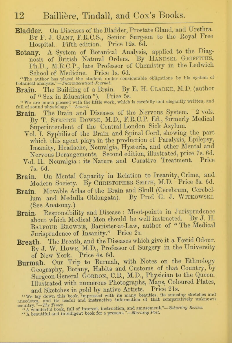 Bladder. On Diseases of the Bladder, Prostate Gland, and Urethra. By F. J. Gant, F.RC.S., Senior Surgeon to the Eoyal Free Hospital. Fifth edition. Price 12s. 6d. Botany. A System of Botanical Analysis, applied to the Diag- nosis of British Natural Orders. By Handsel Griffiths, Ph.D., M.R.C.P., late Professor of Chemistry in the Ledwich School of Medicine. Price Is. 6d. The author has placed the student under considerable obligations by his system of botanical analysis.—Pharmaceutical Journal. Brain. The Building of a Brain. By E. H. Clarke, M.D. (author of  Sex in Education ). Price 5s.  We arc much pleased with the little work, which is carefully and elegantly written, and full of sound physiology.—Lancet. Brain. The Brain and Diseases of the Nervous System. 2 vols. By T. Stretch Dowse, M.D., F.R.C.P. Ed., formerly Medical Superintendent of the Central London Sick Asylum. Vol. I. Syphilis of the Brain and Spinal Cord, showing the part which this agent plays in the production of Paralysis, Epilepsy, Insanity, Headache, Neuralgia, Hysteria, and other Mental and Nervous Derangements. Second edition, illustrated, price 7s. 6d. Vol. II. Neuralgia : its Nature and Curative Treatment. Price 7s. 6d. Brain. On Mental Capacity in Relation to Insanit)^ Crime, and Modern Society. By Christopher Smith, M.D. Price 3s. 6d. Brain Movable Atlas of the Brain and Skull (Cerebrum, Cerebel- lum and Medulla Oblongata). By Prof. G. J. Witkowski. (See Anatomy.) Brain. Responsibility and Disease : Moot-points in Jurisprudence about which Medical Men should be well instructed. By J. H. Balfour Browne, Barrister-at-Law, author of  The Medical Jurisprudence of Insanity. Price 2s. Breath. The Breath, and the Diseases which give it a Foetid Odour. By J. W. Howe, M.D., Professor of Surgery in the University of New York. Price 4s. 6d. Burmah. Our Trip to Burmah, with Notes on the Ethnology Geography, Botany, Habits and Customs of that Country, by Surgeon-General Gordon, C.B., M.D., Physician to the Queen. Illustrated with numerous Photographs, Maps, Coloured Plates, and Sketches in gold by native Artists. Price 21s. We lay down this book, impressed with its many beauties, its amusing sketches and anecdotes, and its useful and instructive information of that comparatively unknown country.—The Times. , ^ „ „ ^ t t> ■  A wonderful book, full of interest, instruction, and amusement. —Saturday Rcvmo.  A beautiful and intelUgent book for a present.—ikTornini? Post.