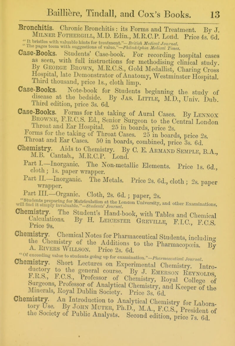 Bronchitis. Chronic Broncliitis : its Forms and Treatment. By J MiLNEii FoTiiEF.GiLL, M.D. Edin., M.R.C.P. Lond. Price 4s. Gd. '' It bristles with v.iluablc hints for treatment.- BvUUfi Medkul Journnl. llie pages teem with sugjjcstions of \-alno.—PhiUul,li>/ua Medical Times. Case-Books. Students' Case-book. For recording hospital cases as seen, Avith fidl instructions for methodising chnical study By George Brown, M.R.C.S., Gold Medallist, Charing Cross Hospital, late Demonstrator of Anatomy, Westminster Hospital ilurd thousand, price Is., cloth limp. Case-Books. Note-book for Students beginning the study of disease at the bedside. By Jas. Little, AID., Univ. Dub ihird edition, price 3s. 6d. Case-Books. Forms for the taking of Aural Cases. By Lennox LiiOWNE, F.E.C.S. Ed., Senior Surgeon to the Central London lliroat and Ear Hospital. 25 in boards, price 2s Forms for the taking of Throat Cases. 25 in boards, price 2s Ihroat and Ear Cases. 50 in boards, combined, price 3s. 6d Chemistry Aids to Chemistry. By C. E. Armand Semple, B.A., M.B. Cantab., M.K.C.P. Lond. ' Part I —Inorganic. The Non-metallic Elements. Price Is Gd cloth ; Is. paper Avrapper. Part IL—Inorganic. TJie Metals. Price 2s. Gd., cloth : 2s paper wrapper. ' • x -f Part IIL—Organic. Cloth, 2s. Gd.; paper, 2s. wS;l^S^X^^,SS:^^S Examinations, Chemistry The Student's Hand-book, with Tables and Chemical uiiculations. By H. Leicester Greville, FIC FCS Price 9s. > • • •> .v^.kj. Chemistry. Chemical Notes for Pharmaceutical Students, includino- the Chemistry of the Additions to the Pharmacopeia. By A. Rivers Willson. Price 2s. Gd.  Of cxceccUng value to students going up for o..,^ination.''-Pka,,naceutical Journal. Chemistry. Short Lectures on Experimental Chemistry Intro- ^.R.S., J^_C.S Professor of Chemistry, Royal Colle-o of Surgeons, Professor of Analytical Chemistry, and Keener of the Minerals, Royal Dublin Society. Price 3s. Gd. ^ Chemistry. An Introduction to Analytical Chemistry for Labora- tory Use. By John Muter, Ph.D., M.A FCS Vr,^^h\l,!t % the Society of Public Analysts. Second edition, prfce Ts^l^