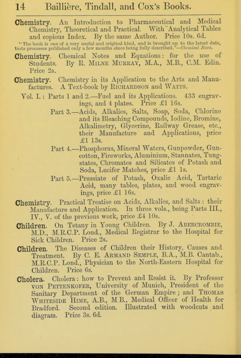 Chemistry. An Introduction to Pharmaceutical and Medical Chemistry, Theoretical and Practical. With Analytical Tables and copious Index, By the same Author. Price 10s. 6d.  The book is one of a very useful and original kind, and is brought up to the latest date, tests processes published only a few mouths since being fully described.—Chemical A'eics. Chemistry. Chemical Notes and Equations: for the use of Students. By E, Milne Murray, M.A, M.B., CM. Edin. Price 2s. Chemistry. Chemistry in its Application to the Arts and Manu- factures. A Text-book by Eichardson and Watts. Vol. I. : Parts 1 and 2.—Fuel and its Applications. 433 engrav- ings, and 4 plates. Price £1 16s. Part 3,—Acids, Alkalies, Salts, Soap, Soda, Chlorine and its Bleaching Compounds, Iodine, Bromine, Alkalimetry, Glycerine, Eailway Grease, etc., their Manufacture and Applications, price £1 13s. Part 4.—Phosphorus, Mineral Waters, Gunpowder, Gun- cotton, Fireworks, Aluminium, Stannates, Tung- states, Chromates and Silicates of Potash and Soda, Lucifer Matches, price XI Is. Part 5.—Prussiate of Potash, Oxalic Acid, Tartaric Acid, many tables, plates, and wood engrav- ings, price XI 16s. Chemistry. Practical Treatise on Acids, Alkalies, and Salts : their Manufacture and Application. In three vols., being Parts III., IV., V. of the previous work, price X4 10s. Children. On Tetany in Young Children. By J. Abercroisibie, M.D., M.E.C.P. Lond., Medical Eegistrar to the Hospital for Sick Children. Price 2s. Children. The Diseases of Children their History, Causes and Treatment. By C. E. Armand Semple, B.A., M.B. Cantab., M.E.C.P. Lond., Physician to the North-Eastern Hospital for Children. Price 6s. Cholera. Cholera: how to Prevent and Eesist it. By Professor VON Pettenkoeer, University of Munich, President of the Sanitary Department of the German Empire ; and Thomas Whiteside Hime, A.B., M B., Medical Officer of Health for Bradford. Second edition. Illustrated with woodcuts and diagram. Price 3s. 6d.