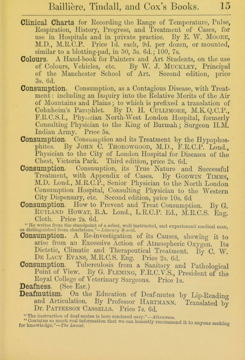 Clinical Charts for Eecording the Eange of Temperature, Pulse, Respiration, History, Progress, and Treatment of Cases, for use in Hospitals and in private practice. By E. W. MooRE, M.D., M.R.C.P. Price Id. each, 9d. per dozen, or mounted, similar to a blotting-pad, in 50, 3s. 6d.; 100, 7s. Colours. A Hand-book for Painters and Art Students, on the use of Colours, Vehicles, etc. By W. J. MucKLEY, Principal of the Manchester School of Art. Second edition, price 3s. 6d. Consumption. Consumption, as a Contagious Disease, with Treat- ment : including an Inquiry into the Relative Merits of the Air of Mountains and Plains; to Avhicli is prefixed a translation of Cohnheim's Pamphlet. By D. H. Cullimore, M.K.Q.C.P., F.RC.S.L, Phjfcician North-West London Hospital, formerly Consulting Physician to the King of Burmah; Surgeon H.M. Indian Army. Price 5s. Consumption. Consumption and its Treatment by the Hypophos- phites. By John C. Thorowgood, M.D., F.R.C.P. Lond., Physician to the City of London Hospital for Diseases of the Chest, Victoria Park. Third edition, price 2s. 6d. Consumption. Consumption, its True Nature and Successful Treatment, with Appendix of Cases. By Godwin Timms, M.D. Lond., M.R.C.P., Senior Physician to the North London Consumption Hospital, Consulting Physician to the Western City Dispensary, etc. Second edition, price 10s. 6d Consumption. How to Prevent and Treat Consumption. By Gr. Rutland Howat, B.A. Lond., L.R.C.P. Ed., M.R.C.S. Eno-' Cloth. Price 2s. 6d.  He writes from the standpoint of a sober, well-iustnictcd, and experienced medical man as disting\n.shcil from charlatans.—//iierruv/ ll'oi-ld. ' Consumption. A Re-investigation of its Causes, showing it to arise from an Excessive Action of Atmospheric Oxygen. Its Dietetic, Climatic and Therapeutical Treatment. By C. W. De Lagy Evans, M.R.C.S. Eng. Price 2s. 6d. Consumption. Tuberculosis from a Sanitary and Pathological Point of View. By G. Fleming, F.R.C.V.S., President of the Royal College of Veterinary Surgeons. Price Is. Deafness. (See Ear.) Deafmutism. On the Education of Deaf-mutes by Lip-Rcadino- and Articulation. By Professor HarTxMANn. Translated by Dr. Patterson Cassells. Price 7s. 6d. The instruction of deaf-mutes is here rendei-ed axHy.—AIhemeum  Contains so much real information that we can honestly recommend it to anyone scekintr for knowledge. —TAe Lancet. ^ ooi-K.m{,