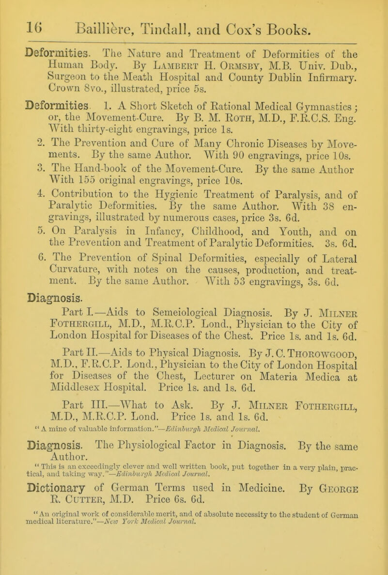 Deformities. The Nature and Treatment of Deformities of the Human Body. By Lambert H. Ormsby, M.B. Univ. Dub., Surgeon to the Meath Hospital and County Dublin Infirmary. Crown 8vo., illustrated, jirice 5s, Deformities. 1. A Short Sketch of Rational Medical Gymnastics ; or, the Movement-Cure. By B. M. Roth, M.D., F.R.C.S. Eng. With thirty-eight engravings, price Is. 2. The Prevention and Cure of Many Chronic Diseases by Move- ments. By the same Author. With 90 engravings, price 10s. 3. The Hand-book of the Movement-Cure. By the same Author With 155 original engravings, price 10s. 4. Contribution to the Hygienic Treatment of Paralysis, and of Paralytic Deformities. By the same Author. With 38 en- gravings, illustrated by numerous cases, price 3s. 6d. 5. On Paralysis in Infanc}^, Childhood, and Youth, and on the Prevention and Treatment of Paralytic Deformities. 3s. 6d. 6. The Prevention of Spinal Deformities, especially of Lateral Curvature, with notes on the causes, production, and treat- ment. By the same Author. With 53 engravings, 3s. Gd. Diagnosis. Part I—Aids to Semeiological Diagnosis. By J. Milner FoTHERGiLL, M.D., M.R.C.P. Lond., Physician to the City of London Hospital for Diseases of the Chest. Price Is. and Is. 6d. Part IL—Aids to Physical Diagnosis. By J. C. Thorowgood, M.D., F.R.C.P. Lond., Physician to the City of London Hospital for Diseases of the Chest, Lecturer on Materia Medica at Middlesex Hospital. Price Is. and Is. Cd. Part in.—What to Ask. By J. Milner Fothergill, M.D., M.R.C.P. Lond. Price Is. and Is. 6d.  A mine of valuable iniorma,tion.—Edinhii,rgk Medical Journal. Diagnosis. The Physiological Factor in Diagnosis. By the same Author.  Tliis is an exceedingly clever and well written book, put together in a very plain, prac- tical, and taking way.—Edinburgh Medical Journal. Dictionary of German Terms used in Medicine. By George R. Cutter, M.D. Price 6s. 6d. An original work of considerable merit, and of absolute necessity to the student of Gorman medical literature.—Ktw York Medical Journal.