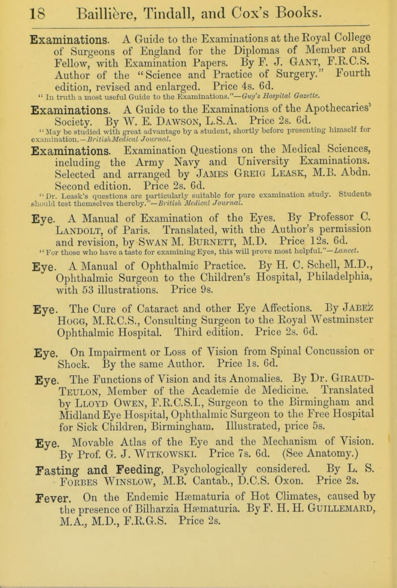 Examinations. A Guide to the Examinations at the Royal College of Surgeons of England for the Diplomas of Member and Fellow, with Examination Papers. By F. J. Gant, F.R.C.S. Author of the Science and Practice of Surgery. Fourth edition, revised and enlarged. Price 4s. 6d.  In truth a most useful Guide to the Examinations.—Gwy's Hospital Gazelle. Examinations. A Guide to the Examinations of the Apothecaries' Society. By W. E. Dawson, L.S.A. Price 2s. 6d.  May be studied with great advantage by a student, shortly before presenting himself for examination. ~ BrltisliMedkal Journal. Examinations. Examination Questions on the Medical Sciences, including the Army Navy and University Examinations. Selected and arranged by James Greig Leask, M.B. Abdn. Second edition. Price 2s. 6d. Dr. Leask's questions arc particularly suitable for pure examination study. Students should test themselves thereby.—British Medical Journal. Eye. A Manual of Examination of the Eyes. By Professor C. Landolt, of Paris. Translated, with the Author's permission and revision, by Swan M. Burnett, M.D. Price 12s. 6d. For those who have a taste for examining Eyes, this will prove most helpful.—i«nce<. Eye. A Manual of Ophthalmic Practice. By H. C. Schell, M.D., Ophthalmic Surgeon to the Children's Hospital, Philadelphia, with 53 illustrations. Price 9 s. Eye. The Cure of Cataract and other Eye Affections. By Jabe^ HoCxG, M.RC.S., Consulting Surgeon to the Royal Westminster Ophthalmic Hospital. Third edition. Price 2s. 6d. Eye. On Impairment or Loss of Vision from Spinal Concussion or Shock. By the same Author. Price Is. 6d. Eye. The Functions of Vision and its Anomalies. By Dr. GiRAUD- Teulon, Member of the Academic de Medicine. Translated by Lloyd Owen, F.R.C.S.L, Surgeon to the Birmingham and Midland Eye Hospital, Ophthalmic Surgeon to the Free Hospital for Sick Children, Birmingham. Illustrated, price 5s. Eye. Movable Atlas of the Eye and the Mechanism of Vision. By Prof. G. J. Witkowski. Price 7s. 6d. (See Anatomy.) Fasting and Feeding, Psychologically considered. By L. S. Forbes Winslow, M.B. Cantab., D.C.S. Oxon. Price 2s. Fever. On the Endemic Hsematuria of Hot Climates, caused by the presence of Bilharzia Hsematuria. By F. H. H. GuiLLEMARD, M.A., M.D., F.R.G.S. Price 2s.