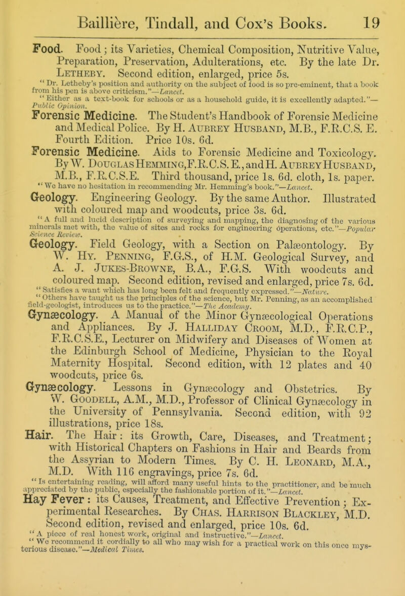 Food. Food ; its Varieties, Chemical Composition, Nutritive Value, Preparation, Preservation, Adulterations, etc. By the late Dr. Letheby. Second edition, enlarged, price 5s.  Dr. Letheby's position and authority on the subject of food is so pre-eminent, that a book fi'om his pen is above criticism.—£,«ncc<. Either as a text-book for schools or as a household guide, it is excellently adapted.— Public Opinion. Forensic Medicine. The Student's Handbook of Forensic Medicine and Medical Police. By H. Aubrey Husband, M.B., F.R.C.S. H Fourth Edition. Price 10s. Gd. Forensic Medicine. Aids to Forensic Medicine and Toxicology. By W. DouGLAsHEMMrNG,F.R.C.S.E.,andH. Aubrey Husband, M.B., F.R.C.S.E. Third thousand, price Is. 6d. cloth, Is. paper.  We have no hesitation in recommending Mr. Hemming's book.—Z-a/icv f. Geology. Engineering Geology. By the same Author. Illustrated with coloured map and woodcuts, price 3s. 6d. A full and lucid description of surveying and mapping, the diagnosing of the various minerals met vrith, the value of sites and rocks for engineering Operations, etc.—Popular Si'irncc Jicci'su: Geology. Field Geology, with a Section on Paljeontology. By W. Hy. Penning, F.G.S., of H.M. Geological Survey, and A. J. Jukes-Browne, B.A., F.G.S. With woodcuts and coloured map. Second edition, revised and enlarged, price 7s. 6d.  Satisfies a want which has long been felt and frequently expressed.'-JVatitrc.  Others have taught us the principles of the science, but Mr. Penning, as an accomplished field-geologist, introduces us to the pi-actice.—T/iC Academy. Gynaecology A Manual of the Minor Gynjiecological Operations and Appliances. By J. Halliday Croom, M.D., F.R.C.P., F.R.C.S.E., Lecturer on Midwifery and Diseases of Women at the Edinburgh School of Medicine, Physician to the Royal Maternity Hospital. Second edition, with 12 plates and 40 woodcuts, price 6s. Gynaecology Lessons in Gynajcology and Obstetrics. By VV. Goodell, A.M., M.D., Professor of Clinical Gynaecology in the University of Pennsylvania. Second edition, with 92 illustrations, price 18s. Hair. The Hair: its Growth, Care, Diseases, and Treatment; with Historical Chapters on Fashions in Hair and Beards from the Assyrian to Modern Times. By C. H. Leonard, M.A., M.D. With 116 engravings, price 7s. 6d.  Is entertaining reading, will afford many useful hints to the practitioner, and be much ilipreciatcd by the public, especially the fashionable portion of \i.—Lanccl. Hay Fever : its Causes, Treatment, and Effective Prevention ; Ex- perimental Researches. By Chas. Harrison Blackley, M.D. Second edition, revised and enlarged, price 10s. 6d.  a piece of real honest work, original .and instructive.—Zcufrti  We recommend it cordUlly to all who may wish for a practical work on this onco mvs- tenous disease.—ilierfictti Tims. ^^^