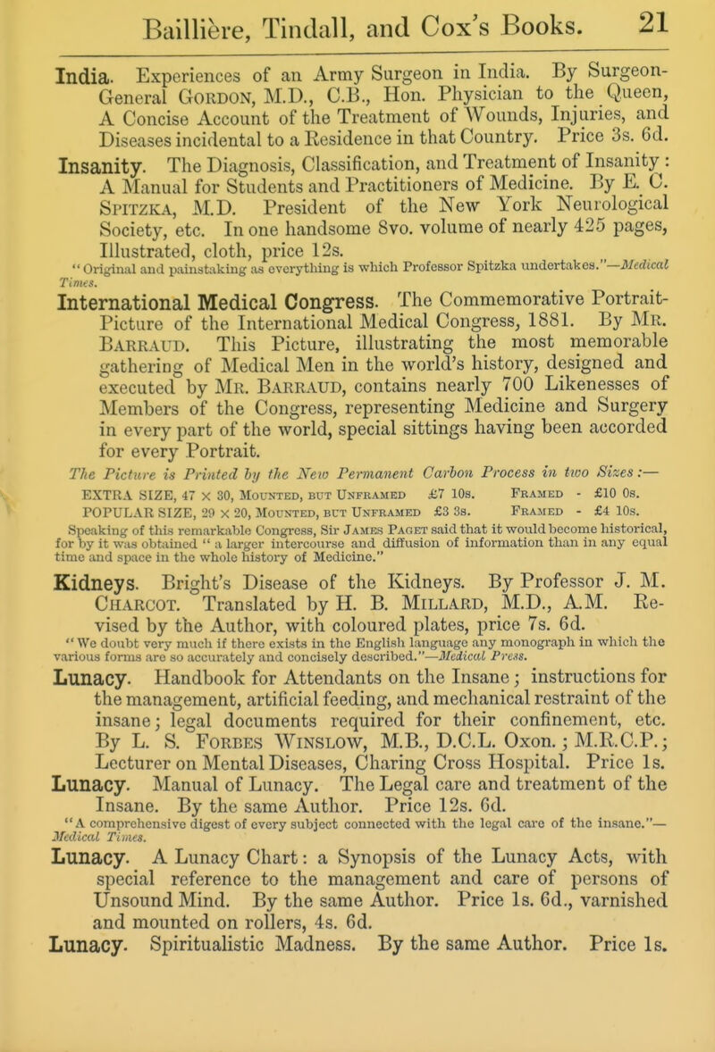 India. Experiences of an Army Surgeon in India. By Surgeon- General Gordon, M.D., C.B., Hon. Physician to the Queen, A Concise Account of the Treatment of Wounds, Injuries, and Diseases incidental to a Residence in that Country. Price 3s. 6d. Insanity. The Diagnosis, Classification, and Treatment of Insanity : A Manual for Students and Practitioners of Medicine. By E. C. Spitzka, M.D. President of the New York Neurological Society, etc. In one handsome 8vo, volume of nearly 425 pages, Illustrated, cloth, price 12s.  Original and painstaking as everything is which Professor Spitzka undertakes.—JIftrftcaJ Tinus. International Medical Congress. The Commemorative Portrait- Picture of the International Medical Congress, 1881. By Mr. Barraud. This Picture, illustrating the most memorable gathering of Medical Men in the world's history, designed and executed by Mr. Barraud, contains nearly 700 Likenesses of Members of the Congress, representing Medicine and Surgery in every part of the world, special sittings having been accorded for every Portrait. The Picture is Printed by the New Permanent Carbon Process in two Sizes :— EXTRA SIZE, 47 X 30, Mounted, but Unframed £7 10s. Framed - £10 Os. POPULAR SIZE, 29 x 20, Mounted, but Unframed £3 3s. Framed - £4 10s. Speaking of this remarkable Congress, Sir Jamess Paget said that it would become historical, for by it was obtained  a larger intercourse and diffusion of information than in any equal time and space in the whole history of Medicine. Kidneys. Bright's Disease of the Kidneys. By Professor J. M. Charcot. Translated by H. B. Millard, M.D., AM. Re- vised by the Author, with coloured plates, price 7s. 6d.  We doubt very much if there exists in the English language any monograph in which the various forms are so accurately and concisely described.—Medical Pre.is. Lunacy. Handbook for Attendants on the Insane; instructions for the management, artificial feeding, and mechanical restraint of the insane; legal documents required for their confinement, etc. By L. S. Forbes Winslow, M.B., D.C.L. Oxon.; M.RC.P.; Lecturer on Mental Diseases, Charing Cross Hospital. Price Is. Lunacy. Manual of Lunacy. The Legal care and treatment of the Insane. By the same Author. Price 12s. Gd. A comprehensive digest of every subject connected with the legal care of the insane.— Medical TiMes. Lunacy. A Lunacy Chart: a Synopsis of the Lunacy Acts, with special reference to the management and care of persons of Unsound Mind. By the same Author. Price Is. 6d., varnished and mounted on rollers, 4s. 6d. Lunacy. Spiritualistic Madness. By the same Author. Price Is.