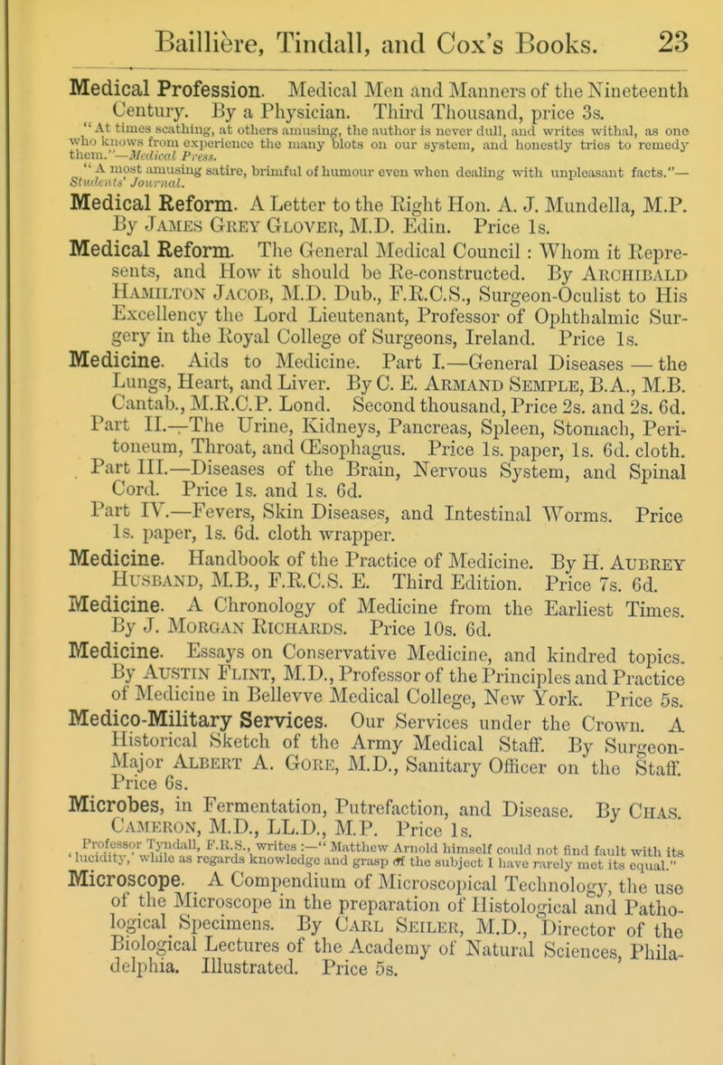 Medical Profession. Medical Men and Manners of the Nineteenth Century. By a Physician. Third Thousand, price 3s. '• At times scathing, at others amusing, the author is never dull, and writes withal, as one who knows from experience the many blots on our system, and honestly tries to remedy theni.—Medical Press.  A most amusing satire, brimful of humour even when dealing with unpleasant facts.— Students Jou)-nal. Medical Reform. A Letter to the Right Hon. A. J. Mundella, M.P. By James Grey Glover, M.D. Edin. Price Is. Medical Reform. The General Medical Council : Whom it Repre- sents, and How it should be Re-constructed. By Archibald Hamilton Jacob, M.D. Dub., F.R.C.S., Surgeon-Oculist to His Excellency the Lord Lieutenant, Professor of Ophthalmic Sur- gery in the Royal College of Surgeons, Ireland. Price Is. Medicine. Aids to Medicine. Part L—General Diseases — the Lungs, Heart, and Liver. By C. E. Armand Semple, B. A., M.B. Cantab., M.R.C.P. Lond. Second thousand. Price 2s. and 2s. 6d. Part II.—The Urine, Kidneys, Pancreas, Spleen, Stomach, Peri- toneum, Throat, and (Esophagus. Price Is. paper, Is. 6d. cloth. Part III.—Diseases of the Brain, Nervous System, and Spinal Cord. Price Is. and Is. 6d. Part IV.—Fevers, Skin Diseases, and Intestinal Worms. Price Is. paper, Is. 6d. cloth wrapper. Medicine. Handbook of the Practice of Medicine. By H. Aubrey Husband, M.B., F.R.C.S. E. Third Edition. Price 7s. 6d. Medicine. A Chronology of Medicine from the Earliest Times. By J. Morgan Richards. Price 10s. 6d. Medicine. Essays on Conservative Medicine, and kindred topics By Austin Flint, M.D., Professor of the Principles and Practice of Medicine in Bellevve Medical College, New York. Price 5s. Medico-Military Services. Our Services under the Crown. A Historical Sketch of the Army Medical Staff. By Surgeon- Major Albert A. Gore, M.D., Sanitary Officer on the Staff. Price 6s. Microbes, in Fermentation, Putrefaction, and Disease, By Chas Cameron, M.D., LL.D., M.P. Price Is. Professor Tyndall, F.K H. writes :- Matthew Arnold himself could not find fault with its lucidity, while as regards knowledge and grasp (tf the subject I have rarely met its equal. Microscope. A Compendium of Microscopical Technology, the use of the Microscope in the preparation of Histological and Patho- logical Specimens. By Carl Seiler, M.D., Director of the Biological Lectures of the Academy of Natural Sciences, Phila- delphia. Illustrated. Price 5s.