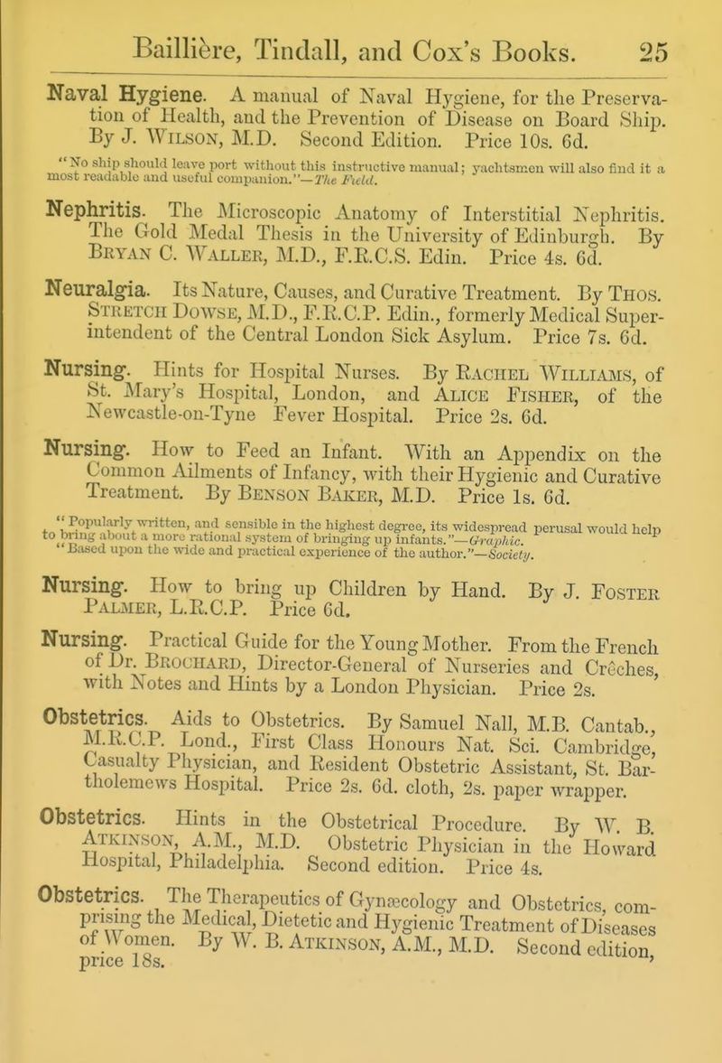 Naval Hygiene. A manual of Naval Hygiene, for the Preserva- tion of Health, and the Prevention of Disease on Board Shii?. By J. AViLSON, M.D. Second Edition. Price 10s. 6d. No ship should leave port without this instructive manual; yachtsmeu will also find it a most readable and useful companion. —T/ie Field. Nephritis. The Microscopic Anatomy of Interstitial Nephritis. The Gold Medal Thesis in the University of Edinburgh. By Bryan C. Waller, M.D., F.RC.S. Edin. Price 4s. 6d. Neuralgia. Its Nature, Causes, and Curative Treatment. By Thos. Stketcii Dowse, M.D., F.R.C.P. Edin., formerly Medical Super- intendent of the Central London Sick Asylum. Price 7s. 6d. Nursing. Hints for Hospital Nurses. By Rachel Williams, of St. JMary's Hospital, London, and Alice Eisher, of the Newcastle-on-Tyne Fever Hospital Price 2s. Gd. Nursing. How to Feed an Infant. With an Appendix on the Common Ailments of Infancy, with their Hygienic and Curative Treatment. By Benson Baker, M.D. Price Is. 6d. Popularly written, and sensible in the highest degree, its widespread perusal would heln to^bnng about a more rational system of bringing up infants.GrLjdc. ^ Jiased upon tlie wide and practical experience of the imthor/'—Hociet!/. Nursing. How to bring up Children by Hand. By J Foster PalxMER, L.R.C.P. Price Gd. Nursing. Practical Guide for the Young Mother. From the French of Dr. Brochard, Director-General of Nurseries and Creches, with Notes and Hints by a London Physician. Price 2s. Obstetrics. Aids to Obstetrics. By Samuel Nail, M.B. Cantab., M.K.C.P. Lond., First Class Honours Nat. Sci. Cambridge', Casualty Physician, and Resident Obstetric Assistant, St. Bar- tholemews Hospital. Price 2s. Gd. cloth, 2s. paper wrapper. Obstetrics. Hints in the Obstetrical Procedure By W B Atkinson, AM, M.D. Obstetric Physician in the Howard Mospital, Philadelphia. Second edition. Price 4s. Obstetrics. The Therapeutics of Gynecology and Obstetrics, com- prising the xMedical Dietetic and Hygienic Treatment of Diseases of Women. By W. B. Atkinson, A.M., M.D. Second edition price 18s. '