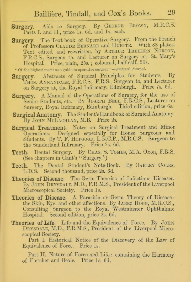 Surgery. Aids to Surgery. By George BroWx\, M.RC.S. Parts 1. and II., price Is. Gd. and Is. each. Surgery. The Text-book of Operative Surgery. From the French of Professors Claude Bernard and Huette. With 88 plates. Text edited and re-written, by Arthur Treiiern Norton, F.R.C.S., Surgeon to, and Lecturer on Surgery at, St. Mary's Hospital. Price, plain, 25s. ; coloured, half-calf, 50s.  Of tho highest merit ;is a p^ide to operative smgery.—Students' Journal. Surgery. Abstracts of Surgical Principles for Students. By Tiios. Anxandale, F.E.O'S., F.R.S., Surgeon to, and Lecturer on Surgery at, the Eoyal Infirmary, Edinburgh. Price 7s. 6d. Surgery. A Manual of the Operations of Surgery, for the use of Senior Students, etc. By Joseph Bell, F.E.C.S., Lecturer on Surgery, Eoyal Infirmary, Edinburgh. Third edition, price 6s. Surgical Anatomy. The Student's Handbook of Surgical Anatomy. By John McLachlan, M.B. Price 2s. Surgical Treatment. Notes on Surgical Treatment and Minor Operations. Designed especially for House Surgeons and Students. By T. F. Hopgood, L.R.C.P., M.E.C.S. Surgeon to the Sunderland Infirmary. Price 2s. 6d. Teeth. Dental Surgery By Chas. S. Tomes, M.A. Oxon, F.E.S. (See chapters in Gant's  Surgery) Teeth. The Dental Student's Note-Book. By Oakley Coles, L.D.S. Second thousand, price 2s. 6d. Theories of Disease. The Germ Theories of Infectious Diseases. By John Drysdale, M.D., F.E.M.S., President of the Liverpool Microscopical Society. Price Is. Theories of Disease. A Parasitic or Germ Theory of Disease: the Skin, Eye, and other affections. By Jabez Hogg, M.E.C.S., Consulting Surgeon to the Eoyal Westminster Ophthalmic Hospital. Second edition, price 2s. 6d. Theories of Life. Life and the Equivalence of Force. By JOHN Drysdale, M.D,, F.E.M.S., President of the Liverpool Micro- scopical Society. Part I. Historical Notice of the Discovery of the Law of Equivalence of Force. Price Is. Part II. Nature of Force and Life : containing the Harmony of Fletcher and Beale. Price Is. Gd.