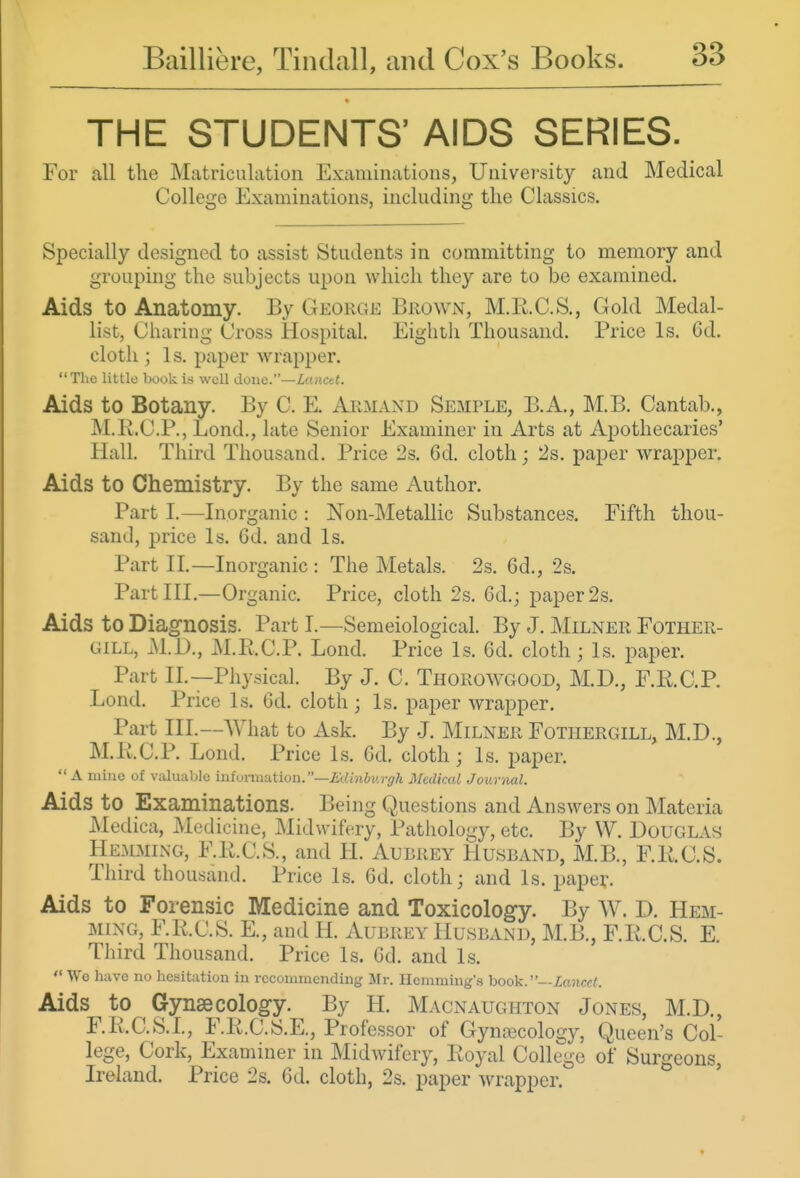 THE STUDENTS' AIDS SERIES. For all the Matriculation Examinations, Univei'sity and Medical College Examinations, including the Classics. Specially designed to assist Students in committing to memory and grouping the subjects upon which they are to be examined. Aids to Anatomy. By George Brown, M.E.C.S., Gold Medal- list, Charing Cross Hospital. Eighth Thousand. Price Is. Cd. cloth ; Is. paper wrapper.  The little book i.s well done.—Lanctt. Aids to Botany. By C. E. Arm and Semple, B.A., M.B. Cantab., M.K.C.P., Lond., late Senior Examiner in Arts at Apothecaries' Hall. Third Thousand. Price 2s. 6d. cloth; 2s. paper wrapper. Aids to Chemistry. By the same Author. Part I.—Inorganic : Non-Metallic Substances. Fifth thou- sand, price Is. 6d. and Is. Part II.—Inorganic : The Metals. 2s. 6d., 2s. Part III.—Organic. Price, cloth 2s. 6d.; paper 2s. Aids to Diagnosis. Part I.—Semeiological. By J. Milner Fother- GiLL, M.D., M.Pt.C.P. Lond. Price Is. 6d. cloth; Is. paper. Part II.—Physical. By J. C. Thorowgood, M.D., F.R.C.P. Lond. Price Is. 6d. cloth; Is. paper wrapper. Part III.—What to Ask. By J. Milner Fothergill, M.D., M.E.C.P. Lond. Price Is. Gd. cloth; Is. paper.  A mine of valualjlc inUjrni:ition.—i:dmbv.rff?i Medical Journal. Aids to Examinations. Being Questions and Answers on Materia Medica, Medicine, Midwifery, Pathology, etc. By VV. Douglas Hemming, F.li.C.S., and H. Aubrey Husband, M.B., F.K.C.S. Third thousand. Price Is. 6d. cloth; and Is. paper. Aids to Forensic Medicine and Toxicology. By W. D. Hem- ming, F.R.C.S. E., and H. Aubrey Husband, M.B., F.R.C.S. E. Tliird Thousand. Price Is. Gd. and Is.  We have no hesitation in recommending Mr. Hemming'.s hook.—Lancet. Aids to Gynaecology. By H. Macnaughton Jones, M.D., F.R.C.S.I., F.R.C.S.E., Professor of Gynaecology, Queen's Col- lege, Cork, Examiner in Midwifery, Royal College of Surgeons, Ireland. Price 2s. 6d. cloth, 2s. paper wrapper.