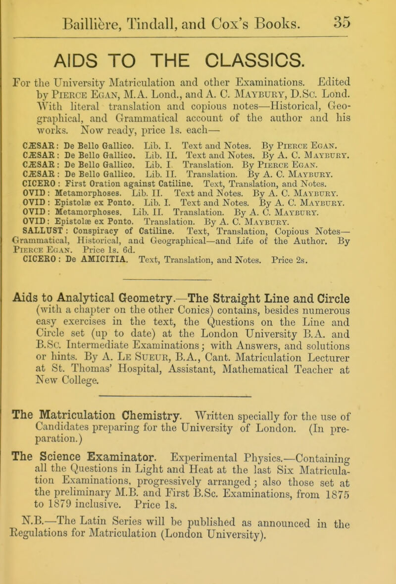 AIDS TO THE CLASSICS. For the University Matriculation and other Examinations. Edited by Pierce Egan, M.A. Lond., and A. C. Maybury, D.Sc. Lond. With literal translation and copious notes—Historical, Geo- graphical, and Grammatical account of the author and his works. Now ready, price Is. each— CmSAR: De Bello Gallico. Lib. I. Text and Notes. By Pierce Egan. C^SAR : De Bello Gallico. Lib. IL Text and Notes. By A. C. Maybury. C^SAR : De Bello Gallico. Lib. I. Translation. By Pierce Egan. C^SAR : De Bello Gallico. Lib. II. Translation. By A. C. Maybury. CICERO : First Oration against Catiline. Text, Translation, and Notes. OVID : Metamorphoses. Lib. II. Text and Notes. By A. C. Maybury. OVID : Epistolae ex Ponto. Lib. I. Text and Notes. By A. C. Maybury. OVID : Metamorphoses. Lib. II. Translation. By A. C. Mai^bury. OVID : Epistolae ex Ponto. Translation. By A. C. Maybury. SALLUST : Conspiracy of Catiline. Text, Translation, Copious Notes— Grammatical, Historical, and Geographical—and Life of the Author. By Pierce E(;an. Price Is. 6d. CICERO : De AMICITIA. Text, Translation, and Notes. Price 2s. Aids to Analytical Geometry.—The Straight Line and Circle (with a chapter on the other Conies) contains, besides numerous easy exercises in the text, the Questions on the Line and Circle set (up to date) at the London University B.A. and B.Sc. Intermediate Examinations; with Answers, and solutions or hints. By A. Le Sueur, B.A., Cant. Matriculation Lecturer at St. Thomas' Hospital, Assistant, Mathematical Teacher at New College. The Matriculation Chemistry. Written specially for the use of Candidates preparing for the University of London. (In pre- paration.) The Science Examinator. Experimental Physics.—Containing all the Questions in Light and Heat at the last Six Matricula- tion Examinations, progressively arranged ; also those set at the preliminary M.B. and First B.Sc. Examinations, from 1875 to 1879 inclusive. Price Is. N.B.—The Latin Series will be published as announced in the Eegulations for Matriculation (London University).