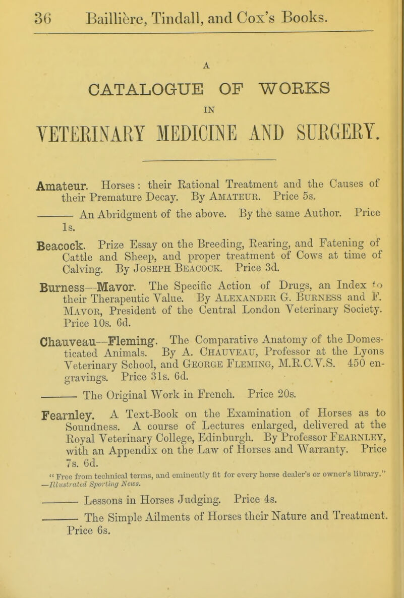 A CATALOGUE OF WORKS IN Amateur. Horses: their Rational Treatment and the Causes of their Premature Decay. By A^iateur. Price 5s. An Abridgment of the above. By the same Author. Price Is. Beacock. Prize Essay on the Breeding, Eearing, and Fatening of Cattle and Sheep, and proper treatment of Cows at time of Calving, By Joseph Beacock. Price 3d. Burness—Mavor. The Specific Action of Drugs, an Index their Therapeutic Value. By Alexander G. Burness and F. Mayor, President of the Central London Veterinary Society. Price 10s. 6d. Chauveau—Fleming. The Comparative Anatomy of the Domes- ticated Animals. By A. Chauveau, Professor at the Lyons Veterinary School, and George Fleming, M.RC.V.S. 450 en- i^ravincis. Price 31s. Gd. The Original Work in French. Price 20s. Fearnley. A Text-Book on the Examination of Horses as to Soundness. A course of Lectures enlarged, delivered at the Eoyal Veterinary College, Edinburgh. By Professor Fearnley, with an Appendix on the Law of Horses and. Warranty. Price 7s, 6d.  Free from technical terms, and eminently fit for every horse dealer's or owner's library. —Illaslratal Spovling Kaos. Lessons in Horses Judging. Price 4s. The Simple Ailments of Horses their Nature and Treatment. Price 6s.