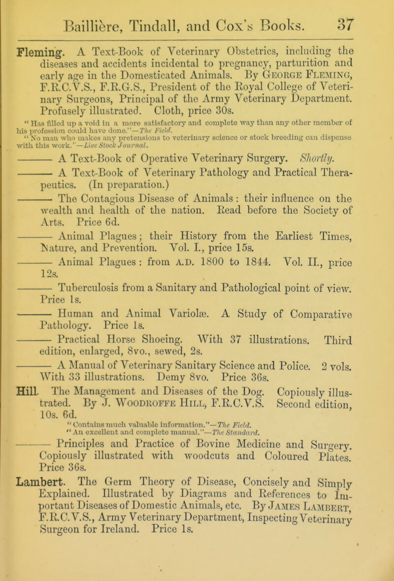 Fleming. A Text-Book of Veterinary Obstetrics, including the diseases and accidents incidental to pregnancy, parturition and early age in the Domesticated Animals. By George Fleming, F.RC.V.S., F.R.G.S., President of the Royal College of Veteri- nary Surgeons, Principal of the Army Veterinary Department. Profusely illustrated. Cloth, price 30s.  Has filled up a void in a more satisfactory and complete way than any other member of liis profession could have done.—Tlii; h'ield.  No man who makes any pretensions to veterinary science or stock breeding can dispense with this work.''—Live Stock Journal. A Text-Book of Operative Veterinary Surgery. Shortly. A Text-Book of Veterinary Pathology and Practical Thera- peutics. (In preparation.) The Contagious Disease of Animals : their influence on the w ealth and health of the nation. Eead before the Society of Arts. Price 6d. Animal Plagues; their History from the Earliest Times, Nature, and Prevention. Vol. I., price 15s. Animal Plagues : from A.D. 1800 to 1844. Vol. II., price 12s. Tuberculosis from a Sanitary and Pathological point of view. Price Is. Human and Animal Variolse. A Study of Comparative Pathology. Price Is. Practical Horse Shoeing. With 37 illustrations. Third edition, enlarged, 8vo., sewed, 2s. A Manual of Veterinary Sanitary Science and Police, 2 vols. With 33 illustrations. Demy 8vo. Price 36s. Hill. The Management and Diseases of the Dog. Copiously illus- trated. By J. WooDROFFE Hill, F.R.C.V.S. Second edition, 10s. 6d.  Contains much valuable information.—77(e Fidd.  An excellent and complete manual.—The Standard. Principles and Practice of Bovine Medicine and Surgery. Copiously illustrated with woodcuts and Coloured Plates. Price 36s. Lambert. The Germ Theory of Disease, Concisely and Simply Explained. Illustrated by Diagrams and References to Im- portant Diseases of Domestic Animals, etc. By James Lambert F.RC.V.S., Army Veterinary Department, Inspecting Veterinary Surgeon for Ireland. Price Is.