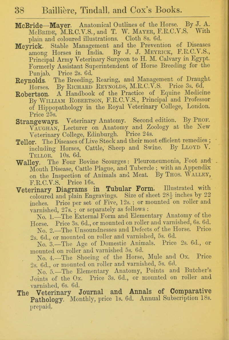 McBride—Mayer. Anatomical Outlines of the Horse. By J. A. McBride, M.RC.V.S., and T. W. Mayer, F.E.C.V.S. With plain and coloured illustrations. Cloth 8s, Gd. Meyrick. Stable Management and the Prevention of Diseases among Horses in India. By J. J. Meyrick, F.E.C.V.S., Principal Army Veterinary Surgeon to H. M. Calvary in Egypt. Formerly Assistant Superintendent of Horse Breeding for the Punjab. Price 2s. Cd. Reynolds. The Breeding, Rearing, and Management of Draught Horses. By Richard Eeynolds, M.E.C.V.S. Price 3s. 6d. Robertson. A Handbook of the Practice of Equine Medicine By William Eobertson, F.E.C.V.S., Principal and Professor of Hippopathology in the Eoyal Veterinary College, London. Price 2.5s. Strangeways. Veterinary Anatomy. Second edition. By Prof. Vaughan, Lecturer on Anatomy and Zoology at the New- Veterinary College, Edinburgh. Price 24s. Tellor. The Diseases of Live Stock and their most efficient remedies ; including Horses, Cattle, Sheep and Swine. By Lloyd V. Tellor. 10s. 6d. Walley. The Four Bovine Scourges: Pleuroneumonia, Foot and Mouth Disease, Cattle Plague, and Tubercle ; wdth an Appendix on the Inspection of Animals and Meat. By Thos. Walley, F.E.C.V.S. Price 16s. Veterinary Diagrams in Tubular Form. Illustrated with coloured and plain Engravings. Size of sheet 28} inches by 22 inches. Price per set of Five, 12s. ; or mounted on roller and varnished, 27s. ; or separately as follows : No. 1. The External Form and Elementary Anatomy of the Horse. Price 3s. 6d., or mounted on roller and varnished, Gs. 6d. jq-Q. 2.—The Unsoundnesses and Defects of the Horse. Price 2s. 6d., or mounted on roller and varnished, 5s. 6d. ]s[o. 3.—The Age of Domestic Animals. Price 2s. 6d., or mounted on roller and varnished .5s. 6d. 1^0. 4. The Shoeing of the Horse, Mule and Ox. Price 2s. 6d., or mounted on roller and varnished, 5s. 6d. ]Sro. 5.—The Elementary Anatomy, Points and Butcher's Joints of the Ox. Price 3s. 6d., or mounted on roller and varnished, 6s. Gd. The Veterinary Journal and Annals of Comparative Pathology. Monthly, price Is. Gd. Annual Subscription 18s. prepaid.