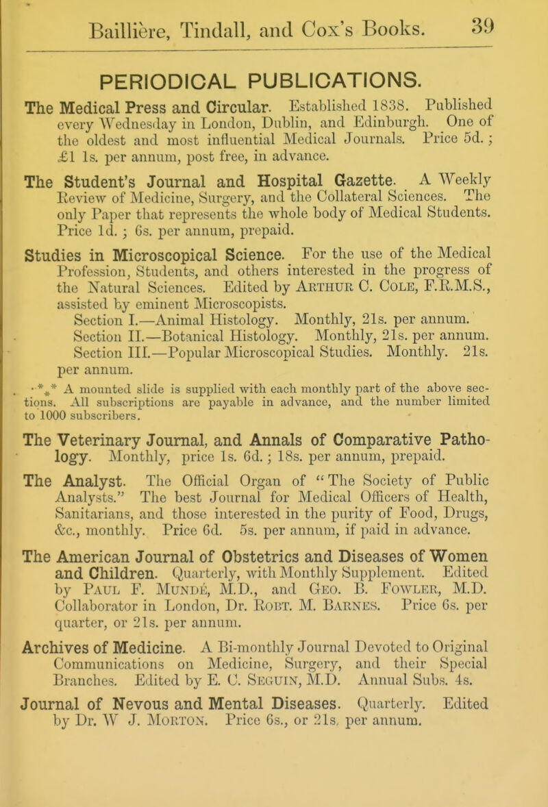 PERIODICAL PUBLICATIONS. The Medical Press and Circular. Established 1838. Published every Wednesday in London, Dublin, and Edinburgh. One of the oldest and most influential Medical Journals. Price 5d.; £1 Is. per annum, post free, in advance. The Student's Journal and Hospital Gazette. A Weekly Review of Medicine, Surgery, and the CoUateral Sciences. The only Paper that represents the whole body of Medical Students. Price Id. ; Gs. per annum, prepaid. Studies in Microscopical Science. For the use of the Medical Profession, Students, and others interested in the progress of the Natural Sciences. Edited by Arthur C. Cole, F.R.M.S., assisted by eminent Microscopists. Section I.—Animal Histology. Monthly, 21s. per annum. Section XL—Botanical Histology. Monthly, 21s. per annum. Section III.—Popular Microscopical Studies. Monthly. 21s. per annum. • *^^* A mounted slide is supplied with each monthly part of the above sec- tions. All subscriptions are payable in advance, and the number limited to 1000 subscribers. The Veterinary Journal, and Annals of Comparative Patho- logy. Monthly, price Is. 6d.; 18s. per annum, prepaid. The Analyst. The Official Organ of ''The Society of Public Analysts. The best Journal for Medical Officers of Health, Sanitarians, and those interested in the purity of Food, Drugs, &c., monthly. Price 6d. 5s. per annum, if paid in advance. The American Journal of Obstetrics and Diseases of Women and Children. (Quarterly, with Monthly Supplement. Edited by Paul F. Munde, M.D., and Geo. B. Fowler, M.D. Collaborator in London, Dr. Robt. M. Barnes. Price 6s. per quarter, or 21s. per annum. Archives of Medicine. A Bi-monthly Journal Devoted to Original Communications on Medicine, Surgery, and their Special Branches. Edited by E. C. Seguix, M.D. Annual Subs. -Is. Journal of Nevous and Mental Diseases. Quarterly. Edited by Dr. W J. jNIouton. Price Gs., or 21s, per annum.