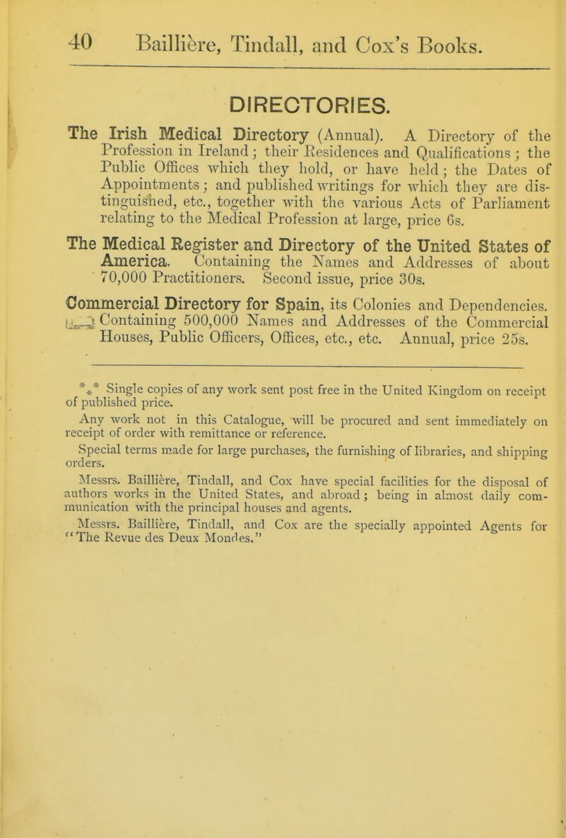 DIRECTORIES. The Irish Medical Directory (Annual). A Directory of the Profession in Ireland ; their Residences and Qualifications ; the Public Offices which they hold, or have held; the Dates of Appointments; and published writings for which they are dis- tinguished, etc., together with the various Acts of Parliament relating to the Medical Profession at large, price 6s. The Medical Register and Directory of the United States of America. Containing the Names and Addresses of about ■ 70,000 Practitioners. Second issue, price 30s. Commercial Directory for Spain, its Colonies and Dependencies. Containing 500,000 Names and Addresses of the Commercial Houses, Public Officers, Offices, etc., etc. Annual, price 25s. *** Single copies of any work sent post free in the United Kingdom on receipt of published price. Any work not in this Catalogue, will be procured and sent immediately on receipt of order with remittance or reference. Special terms made for large purchases, the furnishing of libraries, and shipping orders. INIessrs. Bailliere, Tindall, and Cox have special facilities for the disposal of authors works in the United States, and abroad ; being in almost daily com- munication with the principal houses and agents. Messrs. Bailliere, Tindall, and Cox are the specially appointed Agents for ''The Revue des Deux Mondes.