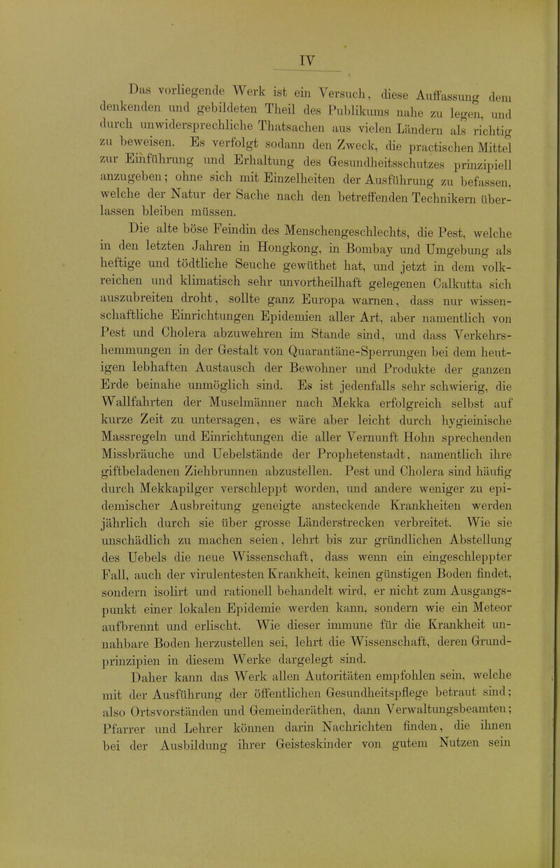 lY Das vorliegende Werk ist ein Versuch, diese Auffassung dem denkenden und gebildeten Theil des Publikums nahe zu legen, und durch unwidersprechliche Thatsachen aus vielen Ländern als richtig zu beweisen. Es verfolgt sodann den Zweck, die practischen Mittel zur Emführung und Erhaltung des Gesundheitsschutzes prinzipiell anzugeben; ohne sich mit Einzelheiten der Ausführung zu befassen, welche der Natur der Sache nach den betreffenden Technikern über- lassen bleiben müssen. Die alte böse Femdm des Menschengeschlechts, die Pest, welche m den letzten Jahren in Hongkong, in Bombay und Umgebmig als heftige und tödtliche Seuche gewttthet hat, und jetzt m dem volk- reichen und klimatisch sehr unvortheilhaft gelegenen Calkutta sich auszubreiten droht, sollte ganz Europa warnen, dass nur wissen- schaftliche Emrichtungen Epidemien aller Art, aber namentlich von Pest und Cholera abzuwehren im Stande sind, und dass Verkehrs- hemmungen in der Gestalt von Quarantäne-Sperrungen bei dem heut- igen lebhaften Austausch der Bewohner und Produkte der ganzen Erde beinahe unmöglich sind. Es ist jedenfalls sehr schwierig, die Wallfahrten der Muselmänner nach Mekka erfolgreich selbst auf kurze Zeit zu untersagen, es wäre aber leicht durch hygieinische Massregeln und Emrichtungen die aller Vernunft Hohn sprechenden Missbräuche und Uebelstände der Prophetenstadt, namentlich ihre giftbeladenen Ziehbrunnen abzustellen. Pest mid Cholera sind häufig durch Mekkapilger verschleppt worden, und andere weniger zu epi- demischer Ausbreitung geneigte ansteclcende Krankheiten werden jährlich durch sie über grosse Länderstrecken verbreitet. Wie sie unschädlich zu machen seien, lehrt bis zur gründlichen Abstellung des Uebels die neue Wissenschaft, dass wemi ein emgeschleppter Fall, auch der virulentesten Krankheit, keinen günstigen Boden findet, sondern isolirt und rationell behandelt wird, er nicht zmn Ausgangs- punkt einer lokalen Epidemie werden kann, sondern wie ein Meteor aufbrennt und erlischt. Wie dieser immune für die Krankheit mi- nahbare Boden herzustellen sei, lehrt die Wissenschaft, deren Grund- prinzipien in diesem Werke dargelegt sind. Daher kann das Werk allen Autoritäten empfohlen sem, welche mit der Ausführung der öffentlichen Gesmidheitspflege betraut sind; also Ortsvorständen und Gemeinderäthen, dann Verwaltungsbeamten; Pfarrer und Lehrer können darin Nachrichten finden, die ilmen bei der Ausbildung ihrer Geisteskinder von gutem Nutzen sein