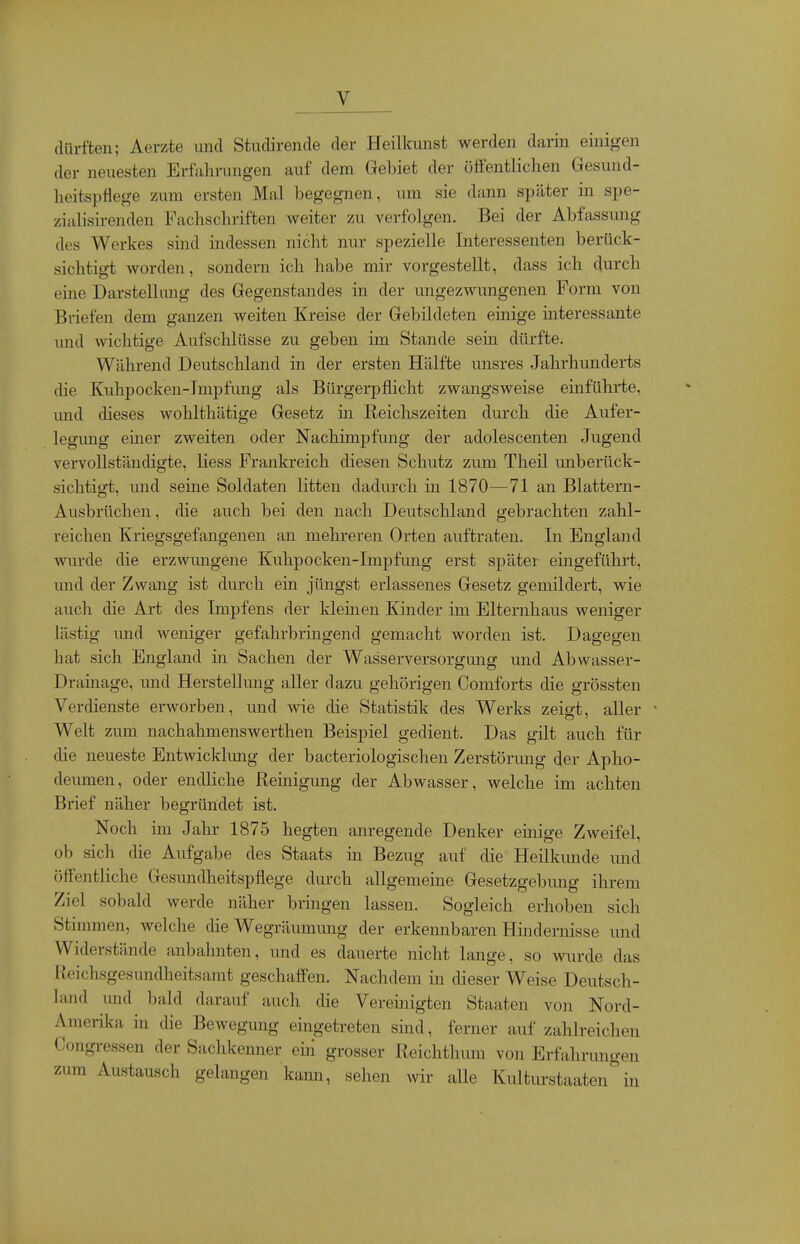 _ _v dürften; Aerzte und Studirende der Heilkunst werden darin einigen der neuesten Erfahrungen auf dem Gebiet der ööentlichen Gesund- heitspflege zum ersten Mal begegnen, um sie dann später in spe- zialisirenden Fachschriften weiter zu verfolgen. Bei der Abfassung des Werkes sind indessen nicht nur spezielle Interessenten berück- sichtigt worden, sondern ich habe mir vorgestellt, dass ich durch eine Darstellung des Gegenstandes in der ungezwungenen Form von Briefen dem ganzen weiten Kreise der Gebildeten emige mteressante und wichtige Aufschlüsse zu geben im Stande sem dürfte. Während Deutschland in der ersten Hälfte unsres Jahrhunderts die Kuhpocken-Tmpfung als Bürgerpflicht zwangsweise einführte, imd dieses wohlthätige Gesetz in Reichszeiten durch die Aufer- legung einer zweiten oder Nachimpfung der adolescenten Jugend vervollständigte, liess Frankreich diesen Schutz zum Theil unberück- sichtigt, und seine Soldaten litten dadurch in 1870—71 an Blattern- Ausbrüchen , die auch bei den nach Deutschland gebrachten zahl- reichen Kriegsgefangenen an mehreren Orten auftraten. In England wurde die erzwmigene Kuhpocken-Impfung erst später eingeführt, und der Zwang ist durch ein jüngst erlassenes Gesetz gemildert, wie aucli die Art des Impfens der kleinen Kinder im Elternhaus weniger lästig und weniger gefahrbringend gemacht worden ist. Dagegen hat sich England in Sachen der Wasserversorgung und Abwasser- Drainage, und Herstellung aller dazu gehörigen Comforts die grössten Verdienste ei-worben, und wie die Statistik des Werks zeigt, aller Welt zum nachahmenswerthen Beispiel gedient. Das gilt auch für die neueste Entwicklimg der bacteriologischen Zerstörung der Apho- deumen, oder endliche Reinigung der Abwasser, welche im achten Brief näher begründet ist. Noch im Jahr 1875 hegten anregende Denker einige Zweifel, ob sich che Aufgabe des Staats in Bezug auf die Heilkunde und öffentliche Gesundlieitspflege durch allgemeine Gesetzgebung ihi-em Ziel sobald werde näher bringen lassen. Sogleich erhoben sich Stimmen, welche die Wegräumimg der erkennbaren Hindernisse und Widerstände anbahnten, und es dauerte nicht lange, so wiu'de das Reichsgesundheitsamt geschaffen. Nachdem in dieser Weise Deutsch- land und bald darauf auch die Vereinigten Staaten von Nord- Amerika in die Bewegung eingetreten sind, ferner auf zahlreichen Congressen der Sachkenner ein grosser Reichtlumi von Erfahrungen zum Austausch gelangen kann, sehen wir alle Kulturstaaten''in