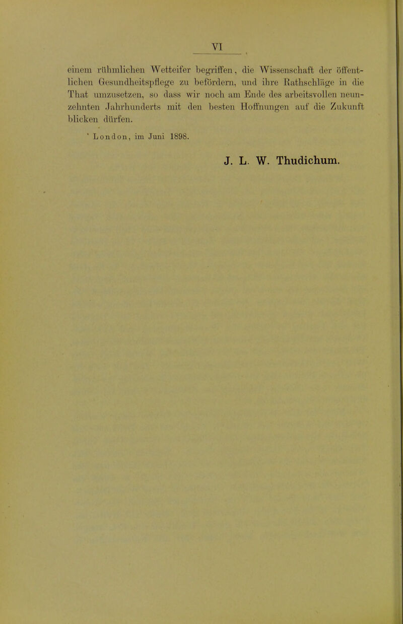 einem rühmlichen Wetteifer begriffen, die Wissenschaft der öffent- lichen Gesundheitspflege zu befördern, und ihre Rathschliige in die Thiit umzusetzen, so dass wir noch am Ende des arbeitsvollen neun- zehnten Jahrhunderts mit den besten Hoffnungen auf die Zukunft blicken dürfen. London, im Juni 1898. J. L. W. Thudichum.