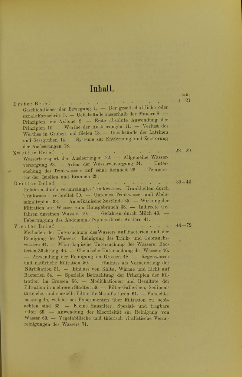 Inhalt. Seite 1-21 Erster Brief • Geschichtliches der Bewegung 1. - Der gesellschaftliche oder soziale Fortschritt 5. - Uebelstände ausserhalb der Mauern 8. - Prinzipien und Axiome 8. — Erste absolute Anwendung der Prinzipien 10. - Warthe der Ausleerungen 11. — Verlust des Werthes in Gruben und Sielen 13. — Uebelstände der Latrinen und Sessgruben 14. — Systeme zur Entfernung und Zerstörung der Ausleerungen 18. Zweiter Brief 22—29 Wassertransport der Ausleerungen 22. — Allgemeine Wasser- versorgung 23. — Arten der Wasserversorgung 24. — Unter- suchung des Trinkwassers auf seine Reinheit 26. — Tempera- tur der Quellen und Brunnen 28. Dritter Brief 30-43 Gefahren durch verunreinigtes Trinkwasser. Krankheiten durch Trinkwasser verbreitet 30. — Unreines Trinkwasser und Abdo- minaltyphus 38. — Amerikanische Zustände 35. — Wirkung der Filtration auf Wasser zum Hausgebrauch 38. -— Indirecte Ge- fahi-en unreinen Wassers 40. — Gefahren durch Milch 40. — Uebertragung des Abdominal-Typhus durch Austern 41. Vierter Brief 44—72 Methoden der Untersuchung des Wassers auf Bacterien und der Reinigung des Wassers. Reinigung des Trink- und Gebrauchs- wassers 44. — Mikroskoj)ische Untersuchung des Wassers: Bac- terien-Züchtung 46. — Chemische Untersuchung des Wassers 46. — Anwendung der Reinigung im Grossen 48. — Regenwasser und natürliche Filtration 50. — Fäulniss als Vorbereitung der Nitrifikation 51. — Einfluss von Kälte, Wärme und Licht auf Bacterien 54. — Spezielle Betrachtung der Prinziijien der Fil- tration im Grossen 56. — Modifikationen und Resultate der Filtration in mehreren Städten 59. — Filter-Gallerieen, Sedimen- tärteiche, und spezielle Filter für Manufacturen 61. — Vorsichts- massregeln, welche bei Experimenten über Filtration zu beob- achten sind 63. — Kleine Hausfilter, Spezial- und tragbare Filter 66. — Anwendung der Electrizität zur Reinigung von Wasser 69. — Vegetabilische und thierisch vitalistische Verun- reinigungen des Wassers 71.