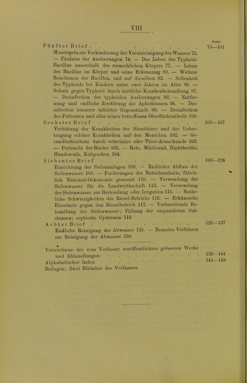 Keite Fünfterßrief. . . 73 101 Massregeln zur Verhinderung der Verunreinigung des Wassers 73. — Päulniss der Ausleerungen 74. — Das Leben des Typhoid- Bacillus ausserhalb des menschlichen Körpers 77. — Leben des Bacillus im Körper und seine Erkennung 80. — Weitere Reactionen der Bacillen, und auf dieselben 82. — Seltenheit des Typhoids bei Kindern unter zwei Jahren im Alter 86. — Schutz gegen Typhoid durch ärztliche Krankenbehandlung 87. — Desinfection der typhoiden Ausleerungen 92. — Entfer- nung und endliche Zerstörung der Aphodeumen 96. — Des- infection äusserer infizirter Gegenstände 98. — Desinfection des Patienten und aller seiner betroffenen Oberflächentheile 100. Sechster Brief 102—107 Verhütung der Krankheiten der Hausthiere und der Ueber- tragung solcher Krankheiten auf den Menschen 102. — Ge- sundheitsschutz durch Veterinäre oder Thier-Arzneikunde 102. — Perlsucht der Rinder 102. — Rotz, Milzbrand, Diphtheritis, Hundswuth, Kuhpocken 104. Sieb enterB rief 108—124 Einrichtung der Sielenanlagen 108. — Endlicher Abfluss der Sielenwasser 108. — Forderungen des Naturhaushalts, fälsch- lich National-Oekonomie genannt 110. — Verwendung der Sielenwasser für die Landwii-thschaft 113. — Verwendung der Sielenwasser zur Berieselung oder Irrigation 115. — Natür- liche Schwierigkeiten des Riesel-Betriebs 116. — Erkünstelte Einwände gegen den Rieselbetrieb 117. — Vorbereitende Be- handlung der Sielenwasser; Fällung der suspendirten Sub- stanzen; septische Cysternen 119. Achter Brief 125—137 Endliche Reinigung der Abwasser 125. — Neuestes Verfahren zur Reinigung der Abwasser 130. Verze*ichniss der vom Verfasser veröffentlichten grösseren Werke und Abhandlungen 139—144 Alphabetischer Index 145—148 Beilagen: Zwei Bildnisse des Verfassers.