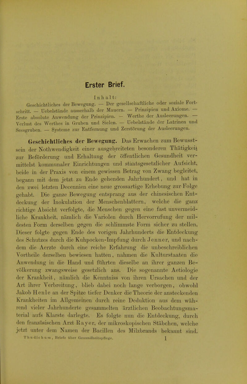 Erster Brief. Inhalt: Geschichtliches der Bewegung. — Der gesellschaftliche oder soziale Fort- schritt. — Uebelstilnde ausserhalb der Mauern. — Prinzipien und Axiome. — Erste absolute Anwendung der Prinzipien. - Werths der Ausleerungen. — Verlust des Werthes in Gruben und Sielen. — Uebelstände der Latrinen und Sessgruben. — Systeme zur Entfernung und Zerstörung der Ausleerungen. Geschichtliches der Bewegung. Das Erwachen zum Bewusst- sein der Notliwendigkeit einer ausgebreiteten besonderen Tbätigkeit zm- Beförderung und Erhaltung der öffentlichen Gesundheit ver- mittelst kommunaler Einrichtungen und staUtsgesetzlicher Aufsicht, beide in der Praxis von einem gewissen Betrag von Zwang begleitet, begami mit dem jetzt zu Ende gehenden Jahrhundert, und hat in den zwei letzten Decennien eine neue grossartige Erhebung zur Folge gehabt. Die ganze Bewegung entsprang aus der chinesischen Ent- deckung der Liokulation der Menschenblattern, welche die ganz richtige Absicht verfolgte, die Menschen gegen eine fast unvermeid- liche Krankheit, nämlich die Variolen durch Hervorrufung der mil- desten Form derselben gegen die schlimmste Form sicher zu stellen. Dieser folgte gegen Ende des vorigen Jahrhunderts die Entdeckung des Schutzes durch die Kuhpocken-Impfung durch Jenner, und nach- dem die Aerzte durch eine reiche Erfahrung die unbeschreiblichen Vortheile derselben bewiesen hatten, nahmen die Kulturstaaten die Anwendung in die Hand und führten dieselbe an ihrer ganzen Be- völkerimg zwangsweise gesetzlich aus. Die sogenamite Aetiologie der Krankheit, nämlich die Kenntniss von ihren Ursachen und der Art ihrer Verbreitung, blieb dabei noch lange verborgen, obwohl .lakob Henle an der Spitze tiefer Denker die Theorie der ansteckenden Krankheiten im Allgemeinen durch reine Deduktion aus dem wäh- rend vieler Jahrhunderte gesammelten ärztlichen Beobachtungsnia- tcrial aufs Klarste darlegte. Es folgte nun die Entdeckung, durch den französischen Arzt Ray er, der mikroskopischen Stäbchen, welche jetzt unter dem Namen der Bacillen des Milzbrands bekannt sind. T hu die hu in, Briefe über Gesundheitspflege. X