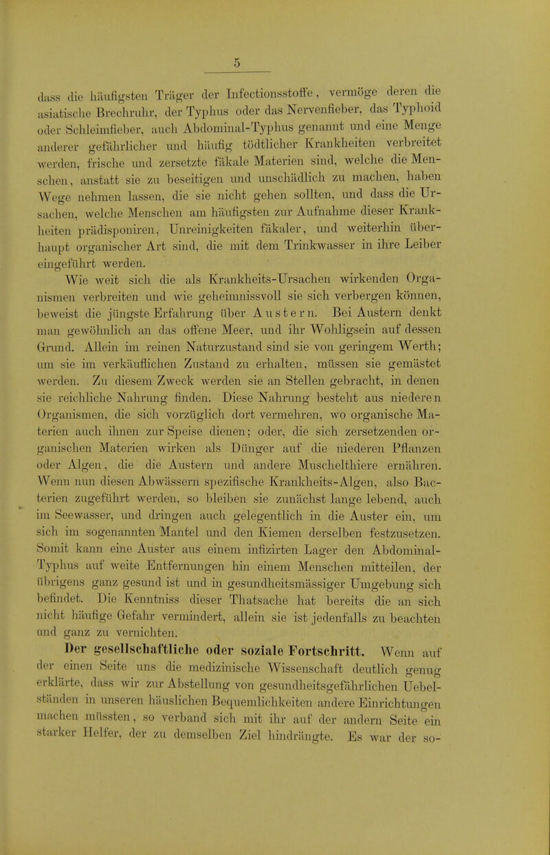 (luss die liiiufigsten Trlio-er der Infectionsstoffe, vermöge deren die iisiafcisclie Brechrulir, der Typhus oder das Nervenfieber, das Typhoid oder Öchleinifieber, auch Abdominal-Typhus genannt und eine Menge anderer gefUhrlicher und häufig tödtlicher Krankheiten verbreitet werden, frische und zersetzte fäkale Materien sind, welche die Men- schen, anstatt sie zu beseitigen und mischädlich zu machen, haben Weu-e nehmen lassen, die sie nicht gehen sollten, und dass die Ur- Sachen, welche Menschen am häufigsten zur Aufnahme dieser Krank- heiten prätlisponiren, Unreinigkeiten fäkaler, und weiterhm über- haupt organischer Art sind, die mit dem Trinkwasser in ihre Leiber eingeführt werden. Wie weit sich die als Krankheits-Ursachen wirkenden Orga- nismen verbreiten und wie geheimnissvoll sie sich verbergen können, beweist die jüngste Erfahrung über Auster n. Bei Austern denkt man gewölmlich an das offene Meer, und ihr Wohligsem auf dessen Grund. Allein im remen Naturzustand sind sie von geringem Werth; um sie im verkäuflichen Zustand zu erhalten, müssen sie gemästet werden. Zu diesem Zweck werden sie an Stellen gebracht, in denen sie reichhche Nahrmig finden. Diese Nahrung besteht aus niederen Organismen, die sich vorzüglich dort vermehren, wo organische Ma- terien auch ilmen zur Speise dienen; oder, die sich zersetzenden or- ganischen Materien wirken als Dünger auf die niederen Pflanzen oder Algen, die die Austern und andere Muschelthiere ernähren. Wenn mm diesen Abwässern spezifische Krankheits-Algen, also Bac- terien zugeführt werden, so bleiben sie zunächst lange lebend, auch im Seewasser, und dringen auch gelegentlich in die Auster ein, um sich im sogenannten Mantel und den Kiemen derselben festzusetzen. Somit kann eme Auster aus einem infizirten Lager den Abdominal- Typhus auf weite Entfernungen liin einem Menschen mitteilen, der übrigens ganz gesmid ist und iti gesundheitsmässiger Umgebung sich befindet. Die Kenntniss dieser Thatsache hat bereits die an sich nicht häufige Gefahr vermindert, allein sie ist jedenfalls zu beachten und ganz zu vernichten. Der gesellschaftliche oder soziale Fortschritt. Wenn auf der einen Seite uns die medizinische Wissenschaft deutlich genug erklärte, dass wir zur Abstellung von gesundheitsgefährlichen Uebel- ständen in unseren häuslichen Bequemlichkeiten andere Einrichtungen machen müssten, so verband sich mit ihr auf der andern Seite ein starker Helfer, der zu demselben Ziel lihidrängte. Es war der so-