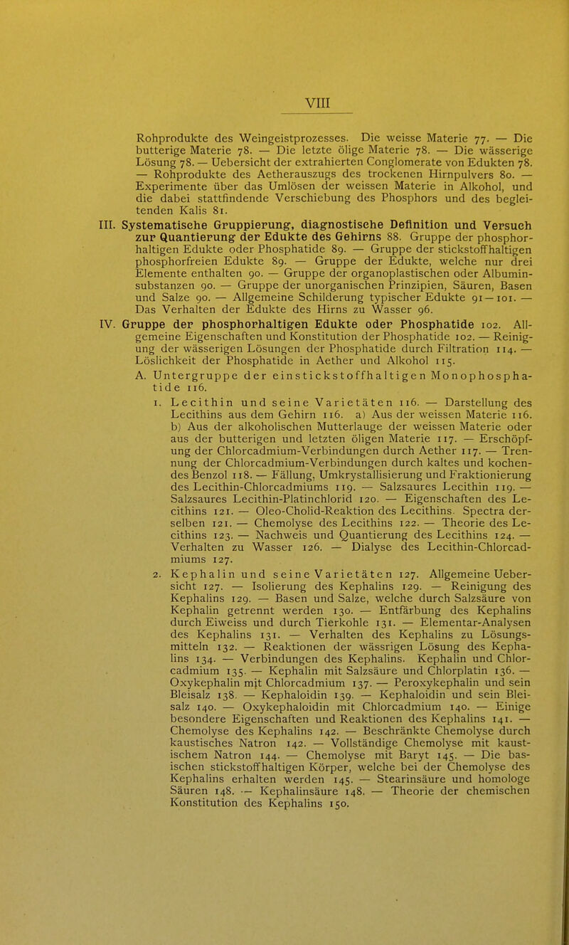 Rohprodukte des Weingeistprozesses. Die weisse Materie 77. — Die butterige Materie 78. — Die letzte ölige Materie 78. — Die wässerige Lösung 78. — Uebersicht der extrahierten Conglomerate von Edukten 78. — Rohprodukte des Aetherauszugs des trockenen Hirnpulvers 80. — Experimente über das Umlösen der weissen Materie in Alkohol, und die dabei stattfindende Verschiebung des Phosphors und des beglei- tenden Kalis 81. III. Systematische Gruppierung, diagnostische Definition und Versuch zur Quantierung der Edukte des Gehirns 88. Gruppe der phosphor- haltigen Edukte oder Phosphatide 89. — Gruppe der stickstoffhaltigen phosphorfreien Edukte 89. — Gruppe der Edukte, welche nur drei Elemente enthalten 90. — Gruppe der organoplastischen oder Albumin- substanzen 90. — Gruppe der unorganischen Prinzipien, Säuren, Basen und Salze 90. — Allgemeine Schilderung typischer Edukte 91 —loi. — Das Verhalten der Edukte des Hirns zu Wasser 96. IV. Gruppe der phosphorhaltigen Edukte oder Phosphatide 102. All- gemeine Eigenschaften und Konstitution der Phosphatide 102. — Reinig- ung der wässerigen Lösungen der Phosphatide durch Filtration 114. — Löslichkeit der Phosphatide in Aether und Alkohol 115. A. Untergruppe der ein s ticks t offh a 11 ige n Mo n op hospha- tide 116. 1. Lecithin und seine Varietäten 116. — Darstellung des Lecithins aus dem Gehirn 116. a) Aus der weissen Materie 116. b) Aus der alkoholischen Mutterlauge der weissen Materie oder aus der butterigen und letzten öligen Materie 117. — Erschöpf- ung der Chlorcadmium-Verbindungen durch Aether 117. — Tren- nung der Chlorcadmium-Verbindungen durch kaltes und kochen- des Benzol 118.— Fällung, Umkrystallisierung und Fraktionierung des Lecithin-Chlorcadmiums 119. — Salzsaures Lecithin 119. — Salzsaures Lecithin-Platinchlorid 120. — Eigenschaften des Le- cithins 121. — Oleo-Cholid-Reaktion des Lecithins. Spectra der- selben 121. — Chemolyse des Lecithins 122. — Theorie des Le- cithins 123. — Nachweis und Quantierung des Lecithins 124. — Verhalten zu Wasser 126. — Dialyse des Lecithin-Chlorcad- miums 127. 2. Kephalinund seine Varietäten 127. Allgemeine Ueber- sicht 127. — Isolierung des Kephalins 129. — Reinigung des Kephalins 129. — Basen und Salze, welche durch Salzsäure von Kephalin getrennt werden 130. — Entfärbung des Kephalins durch Eiweiss und durch Tierkohle 131. — Elementar-Analysen des Kephalins 131. — Verhalten des Kephalins zu Lösungs- mitteln 132. — Reaktionen der wässrigen Lösung des Kepha- Uns 134. — Verbindungen des Kephalins. Kephahn und Chlor- cadmium 135. — Kephahn mit Salzsäure und Chlorplatin 136. — Oxykephalin mjt Chlorcadmium 137. — Peroxykephalin und sein Bleisalz 138. — Kephaloidin 139. — Kephaloidin und sein Blei- salz 140. — Oxykephaloidin mit Chlorcadmium 140. — Einige besondere Eigenschaften und Reaktionen des Kephalins 141. — Chemolyse des Kephalins 142. — Beschränkte Chemolyse durch kaustisches Natron 142. — Vollständige Chemolyse mit kaust- ischem Natron 144. — Chemolyse mit Baryt 145. — Die bas- ischen stickstoffhaltigen Körper, welche bei der Chemolyse des Kephalins erhalten werden 145. — Stearinsäure und homologe Säuren 148. ■- Kephalinsäure 148. — Theorie der chemischen Konstitution des Kephalins 150.