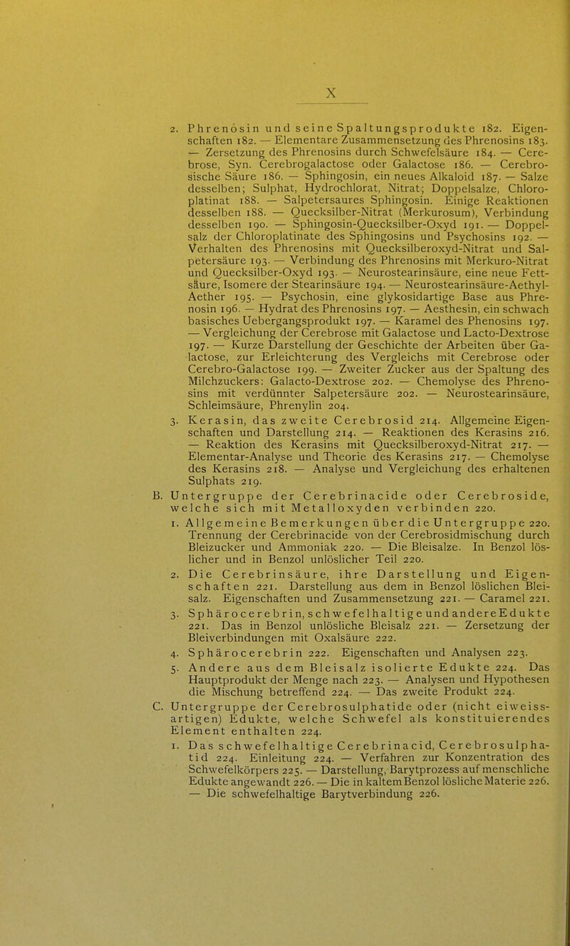 2. Phrenosin und seine Spaltungsprodukte 182. Eigen- schaften 182. — Elementare Zusammensetzung des Phrenosins 183. — Zersetzung des Phrenosins durch Schwefelsäure 184. — Cere- brose, Syn. Cerebrogalactose oder Galactose 186. — Cerebro- sische Säure 186. — Sphingosin, ein neues Alkaloid 187. — Salze desselben; Sulphat, Hydrochlorat, Nitrat; Doppeisalze, Chloro- platinat 188. — Salpetersaures Sphingosin. Einige Reaktionen desselben 188. — Quecksilber-Nitrat (Merkurosum), Verbindung desselben 190. — Sphingosin-Quecksilber-Oxyd 191. — Doppel- salz der Chloroplatinate des Sphingosins und Psychosins 192. — Verhalten des Phrenosins mit Quecksilberoxyd-Nitrat und Sal- petersäure 193. — Verbindung des Phrenosins mit Merkuro-Nitrat und Quecksilber-Oxyd 193. — Neurostearinsäure, eine neue Fett- säure, Isomere der Stearinsäure 194. — Neurostearinsäure-Aethyl- Aether 195. — Psychosin, eine glykosidartige Base aus Phre- nosin 196. — Hydrat des Phrenosins 197. — Aesthesin, ein schwach basisches Uebergangsprodukt 197. — Karamel des Phenosins 197. — Vergleichung der Cerebrose mit Galactose und Lacto-Dextrose 197. — Kurze Darstellung der Geschichte der Arbeiten über Ga- lactose, zur Erleichterung des Vergleichs mit Cerebrose oder Cerebro-Galactose 199. — Zweiter Zucker aus der Spaltung des Milchzuckers: Galacto-Dextrose 202. — Chemolyse des Phreno- sins mit verdünnter Salpetersäure 202. — Neurostearinsäure, Schleimsäure, Phrenylin 204. 3. Kerasin, das zweite Cerebrosid 214. Allgemeine Eigen- schaften und Darstellung 214. — Reaktionen des Kerasins 216. — Reaktion des Kerasins mit Quecksilberoxyd-Nitrat 217. — Elementar-Analyse und Theorie des Kerasins 217. — Chemolyse des Kerasins 218. — Analyse und Vergleichung des erhaltenen Sulphats 219. B. Untergruppe der Cerebrinacide oder Cerebroside, welche sich mit Metalloxyden verbinden 220. 1. Allgemeine Bemerkungen über die Untergruppe 220. Trennung der Cerebrinacide von der Cerebrosidmischung durch Bleizucker und Ammoniak 220. — Die Bleisalze. In Benzol lös- licher und in Benzol unlöslicher Teil 220. 2. Die Cerebrinsäure, ihre Darstellung und Eigen- schaften 221. Darstellung aus dem in Benzol löslichen Blei- salz. Eigenschaften und Zusammensetzung 221. — Caramel 221. 3. Sphärocerebrin, schwefelhaltigeundandereEdukte 221. Das in Benzol unlösliche Bleisalz 221. — Zersetzung der Bleiverbindungen mit Oxalsäure 222. 4. Sphärocerebrin 222. Eigenschaften und Analysen 223. 5. Andere aus dem Bleisalz isolierte Edukte 224. Das Hauptprodukt der Menge nach 223. — Analysen und Hypothesen die Mischung betreffend 224. — Das zweite Produkt 224. C. Untergruppe der Cerebrosulphatide oder (nicht eiweiss- artigen) Edukte, welche Schwefel als konstituierendes Element enthalten 224. I. Das schwefelhaltige Cerebrinacid, Cerebrosulpha- tid 224. Einleitung 224. — Verfahren zur Konzentration des Schwefelkörpers 225. — Darstellung, Barytprozess auf menschliche Edukte angewandt 226. — Die in kaltem Benzol lösliche Materie 226. — Die schwefelhaltige Barytverbindung 226.