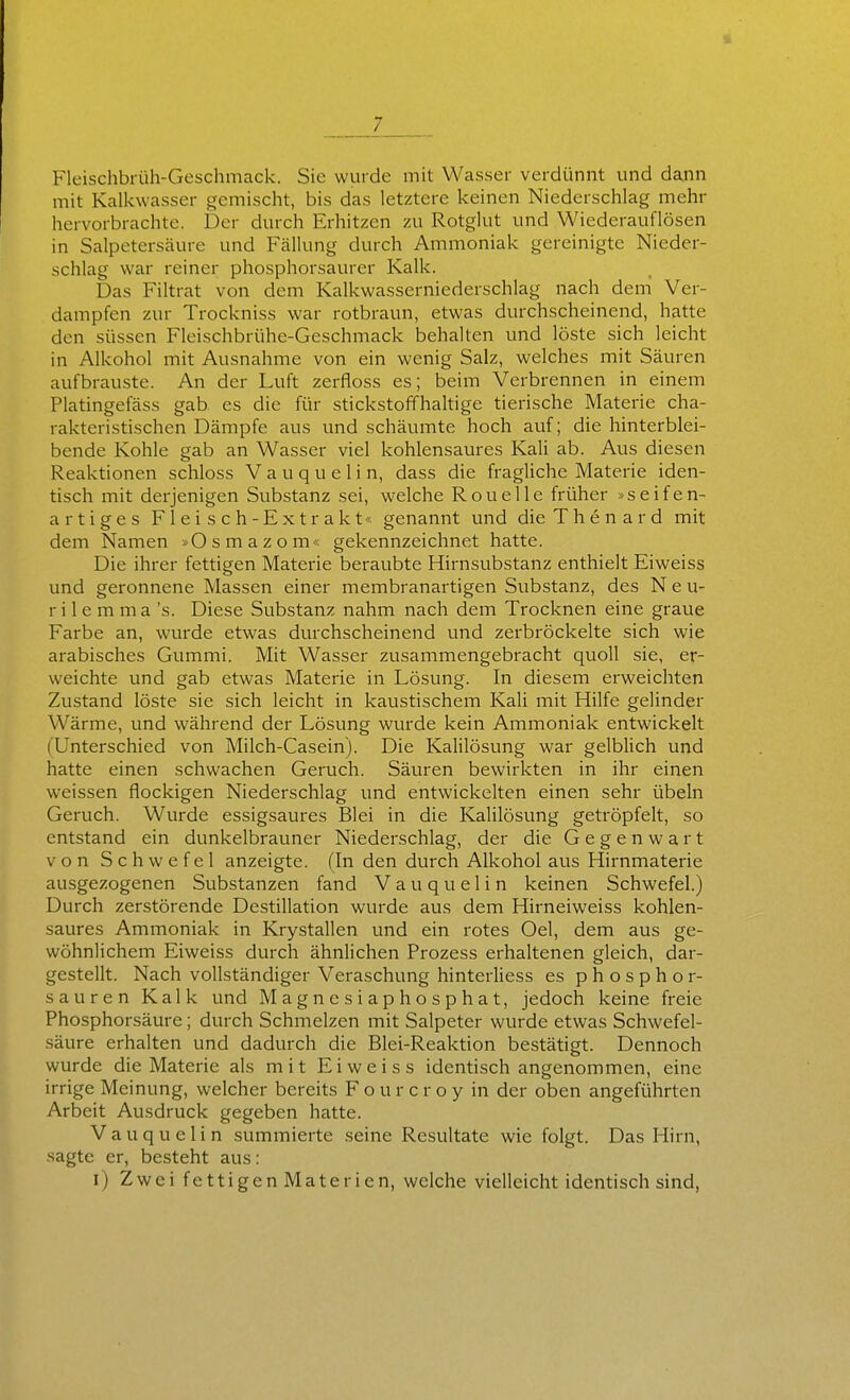 Fleischbrüh-Geschmack. Sie wurde mit Wasser verdünnt und dann mit Kalkwasser gemischt, bis das letztere keinen Niederschlag mehr hervorbrachte. Der durch Erhitzen zu Rotglut und Wiederauflösen in Salpetersäure und Fällung durch Ammoniak gereinigte Nieder- schlag war reiner phosphorsaurer Kalk. Das Filtrat von dem Kalkwasserniederschlag nach dem' Ver- dampfen zur Trockniss war rotbraun, etwas durchscheinend, hatte den süssen Fleischbrühe-Geschmack behalten und lö.ste sich leicht in Alkohol mit Ausnahme von ein wenig Salz, welches mit Säuren aufbrauste. An der Luft zerfloss es; beim Verbrennen in einem Platingefäss gab es die für stickstoffhaltige tierische Materie cha- rakteristischen Dämpfe aus und schäumte hoch auf; die hinterblei- bende Kohle gab an Wasser viel kohlensaures Kali ab. Aus diesen Reaktionen schloss V a u q u e 1 i n, dass die fragliche Materie iden- tisch mit derjenigen Substanz sei, welche RoueUe früher »seifen- artiges Fleisch-Extrakt« genannt und dieThenard mit dem Namen »Osmazom« gekennzeichnet hatte. Die ihrer fettigen Materie beraubte Hirnsubstanz enthielt Eiweiss und geronnene Massen einer membranartigen Substanz, des N e u- r i 1 e m m a 's. Diese Substanz nahm nach dem Trocknen eine graue Farbe an, wurde etwas durchscheinend und zerbröckelte sich wie arabisches Gummi. Mit Wasser zusammengebracht quoll sie, er- weichte und gab etwas Materie in Lösung. In diesem erweichten Zustand löste sie sich leicht in kaustischem Kali mit Hilfe gelinder Wärme, und während der Lösung wurde kein Ammoniak entwickelt (Unterschied von Milch-Casein). Die KaHlösung war gelblich und hatte einen schwachen Geruch. Säuren bewirkten in ihr einen weissen flockigen Niederschlag und entwickelten einen sehr Übeln Geruch. Wurde essigsaures Blei in die Kalilösung getröpfelt, so entstand ein dunkelbrauner Niederschlag, der die Gegenwart von Schwefel anzeigte. (In den durch Alkohol aus Hirnmaterie ausgezogenen Substanzen fand V a u q u e 1 i n keinen Schwefel.) Durch zerstörende Destillation wurde aus dem Hirneiweiss kohlen- saures Ammoniak in Krystallen und ein rotes Oel, dem aus ge- wöhnlichem Eiweiss durch ähnlichen Prozess erhaltenen gleich, dar- gestellt. Nach vollständiger Veraschung hinterliess es phosphor- sauren Kalk und Magnesiaphosphat, jedoch keine freie Phosphorsäure; durch Schmelzen mit Salpeter wurde etwas Schwefel- säure erhalten und dadurch die Blei-Reaktion bestätigt. Dennoch wurde die Materie als mit Eiweiss identisch angenommen, eine irrige Meinung, welcher bereits F o u r c r o y in der oben angeführten Arbeit Ausdruck gegeben hatte. Vauquelin summierte seine Resultate wie folgt. Das Hirn, sagte er, besteht aus: i) ZweifettigenMaterien, welche vielleicht identisch sind,