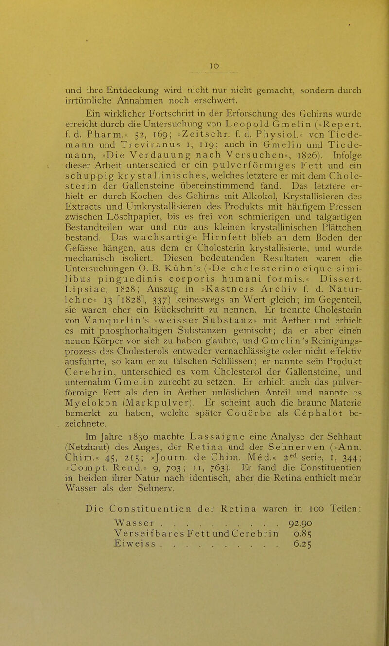lO und ihre Entdeckung wird nicht nur nicht gemacht, sondern durch irrtümliche Annahmen noch erschwert. Ein wirklicher Fortschritt in der Erforschung des Gehirns wurde erreicht durch die Untersuchung von Leopold Gmelin (»Repert. f. d. Pharm.« 52, 169; »Zeitschr. f. d. Physiol.« von Tiede- mann und Treviranus i, 119; auch in Gmelin und Tiede- mann, »Die Verdauung nach Versuchen«, 1826). Infolge dieser Arbeit unterschied er ein pulverförmiges Fett und ein schuppig krystallinisches, welches letztere er mit dem Chole- sterin der Gallensteine übereinstimmend fand. Das letztere er- hielt er durch Kochen des Gehirns mit Alkokol, Krystallisieren des Extracts und Umkrystallisieren des Produkts mit häufigem Pressen zwischen Löschpapier, bis es frei von schmierigen und talgartigen Bestandteilen war und nur aus kleinen krystallinischen Plättchen bestand. Das wachsartige Hirnfett blieb an dem Boden der Gefässe hängen, aus dem er Cholesterin krystallisierte, und wurde mechanisch isoliert. Diesen bedeutenden Resultaten waren die Untersuchungen O. B. Kühn's (»De cholesterinoeique simi- libus pinguedinis corporis humani formis.« Dissert. Lipsiae, 1828; Auszug in »Kastners Archiv f. d. Natur- lehre« 13 [1828], 337) keineswegs an Wert gleich; im Gegenteil, .sie waren eher ein Rückschritt zu nennen. Er trennte Cholesterin von Vau qu elin's »weisser Substan z« mit Aether und erhielt es mit phosphorhaltigen Substanzen gemischt; da er aber einen neuen Körper vor sich zu haben glaubte, und Gmelin 's Reinigungs- prozess des Cholesterols entweder vernachlässigte oder nicht effektiv ausführte, so kam er zu falschen Schlüssen; er nannte sein Produkt Cerebrin, unterschied es vom Cholesterol der Gallensteine, und unternahm Gmelin zurecht zu setzen. Er erhielt auch das pulver- förmige Fett als den in Aether unlöslichen Anteil und nannte es Myelokon (Markpulver). Er scheint auch die braune Materie bemerkt zu haben, welche später Couerbe als Cephalot be- zeichnete. Im Jahre 1830 machte Lassaigne eine Analyse der Sehhaut (Netzhaut) des Auges, der Retina und der Sehnerven (»Ann. Chim.« 45, 215; »Journ. de Chim. Med.« 2^^ serie, l, 344; ^Compt. Rend.« 9, 703; 11, 763). Er fand die Constituentien in beiden ihrer Natur nach identisch, aber die Retina enthielt mehr Wasser als der Sehnerv. Die Constituentien der Retina waren in 100 Teilen: Wasser Verseifbares Fett und Cerebrin Eiweiss 92.90 0.85 6.25