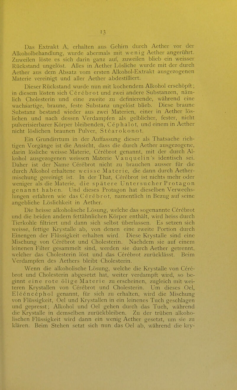 Das Extrakt A, erhalten aus Gehirn durch Aether vor der Alkoholbchandking, wurde abermals mit w e n i g Aether angerührt. Zuweilen löste es sich darin ganz auf, zuweilen blieb ein weisser Rückstand ungelöst. Alles in Aether Lösliche wurde mit der durch Aether aus dem Absatz vom ersten Alkohol-Extrakt ausgezogenen Materie vereinigt und aller Aether abdestillicrt. Dieser Rückstand wurde nun mit kochendem Alkohol erschöpft; in diesem lösten sich Cerebrot und zwei andere Substanzen, näm- lich Cholesterin und eine zweite zu definierende, während eine wachsartige, braune, feste Substanz ungelöst blieb. Diese braune Substanz bestand wieder aus zwei Materien, einer in Aether lös- lichen und nach dessen Verdampfen als gelblicher, fester, nicht pulverisierbarer Körper bleibenden, Cephalot, und einem in Aether nicht löslichen braunen Pulver, Stcarokonot. Ein Grundirrtum in der Auffassung dieser als Thatsache rich- tigen Vorgänge ist die Ansicht, dass die durch Aether ausgezogene, darin lösliche weisse Materie, Cerebrot genannt, mit der durch Al- kohol ausgezogenen weissen Materie Vauquelin's identisch sei. Daher ist der Name Cerebrot nicht zu brauchen ausser für die durch Alkohol erhaltene weisse Materie, die dann durch Aether- mischung gereinigt ist. In der That, Cerebrot ist nichts mehr oder weniger als die Materie, die spätere Untersueher Protagon genannt haben. Und dieses Protagon hat dieselben Verwech.s- lungen erfahren wie das Cerebrot, namentlich in Bezug auf seine angebliche Löslichkeit in Aether. Die heisse alkoholische Lösung, welche das sogenannte Cerebrot und die beiden andern fettähnlichen Körper enthält, wird heiss durch Tierkohle filtriert und dann sich selbst überlassen. Es setzen sich weisse, fettige Krystalle ab, von denen eine zweite Portion durch Einengen der Flüssigkeit erhalten wird. Diese Krystalle sind eine Mischung von Cerebrot und Cholesterin. Nachdem sie auf einem leinenen Filter gesammelt sind, werden sie durch Aether getrennt, welcher das Cholesterin löst und das Cerebrot zurücklässt. Beim Verdampfen des Aethers bleibt Cholesterin. Wenn die alkoholische Lösung, welche die Krystalle von Cere- brot und Cholesterin abgesetzt hat, weiter verdampft wird, so be- ginnt eine rote ölige Materie zu erscheinen, zugleich mit wei- teren Krystallen von Cerebrot und Cholesterin. Um dieses Oel, Eleencephol genannt, für sich zu erhalten, wird die Mischung von Flüssigkeit, Oel und Krystallen in ein leinenes Tuch geschlagen und gepresst; Alkohol und Oel gehen durch das Tuch, während die Krystalle in demselben zurückbleiben. Zu der trüben alkoho- lischen Flüssigkeit wird dann ein wenig Aether gesetzt, lun sie zu klären. Beim Stehen setzt sich nun das Oel ab, während die kry-