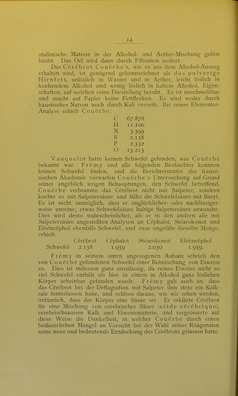 bleibt. Das Oel wird dann durch Filtration isoliert. Das Cerebrot Couerbe's, wie es aus dem Alkohol-Auszug erhalten wird, ist genügend gekennzeichnet als das pulverige Hirnfett, unlöslich in Wasser und in Acther, leicht löslich in kochendem Alkohol und wenig löslich in kaltem Alkohol, Eigen- schaften, auf welchen seine Darstellung beruht. Es ist unschmelzbar und macht auf Papier keine Fettflecken. Es wird weder durch kaustisches Natron noch durch Kali verseift. Bei seiner Elementar- Analyse erhielt C o u e r b e : C 67.878 H II. 100 N 3-399 S 2.138 P 2.332 O 13-213 Vauquelin hatte keinen Schwefel gefunden, was Coucrbc bekannt war. F r e m y und alle folgenden Beobachter konnten keinen Schwefel finden, und die Berichterstatter der franzö- sischen Akademie verwarfen Couerbe's Untersuchung auf Grund seiner angeblich irrigen Behauptungen, den Schwefel betreffend. Couerbe verbrannte das Cerebrot nicht mit Salpeter, sondern kochte es mit Salpetersäure und fällte die Schwefelsäure mit Baryt. Es ist nicht unmöglich, dass er unglücklicher- oder nachlässiger- weise unreine, etwas Schwefelsäure haltige Salpetersäure anwandte. Dies wird desto wahrscheinlicher, als er in den andern alle mit Salpetersäure angestellten Analysen an Cephalot, Stearokonot und Eleencephol ebenfalls Schwefel, vmd zwar ungefähr dieselbe Menge, erhielt. Cerebrot Cephalot Stearokonot Eleencephol Schwefel 2.138 1-959 2.030 I-959- Fremy in seinem unten angezogenen Aufsatz schrieb den von Couerbe gefundenen Schwefel einer Beimischung von Eiweiss zu. Dies ist indessen ganz unzulässig, da reines Eiweiss nicht so viel Schwefel enthält als hier in einem in Alkohol ganz löslichen Körper scheinbar gefunden wurde. F r e m y gab auch an, dass das Cerebrot bei der Deflagration mit Salpeter ihm stets ein Kalk- salz hinterlassen habe, und schloss daraus, wie wir sehen werden, irrtümlich, dass der Körper eine Säure sei. Er erklärte Cerebrot für eine Mischung von cerebrischer Säiu-e (acide cerebriquc), cerebrischsaurem Kalk und Eiweissmaterie, und vergrösserte auf diese Weise die Dunkelheit, in welcher Couerbe durch einen bedauerlichen Mangel an Vorsicht bei der Wahl seiner Reagenzien seine neue und bedeutende Entdeckung des Cerebrots gelassen hatte.