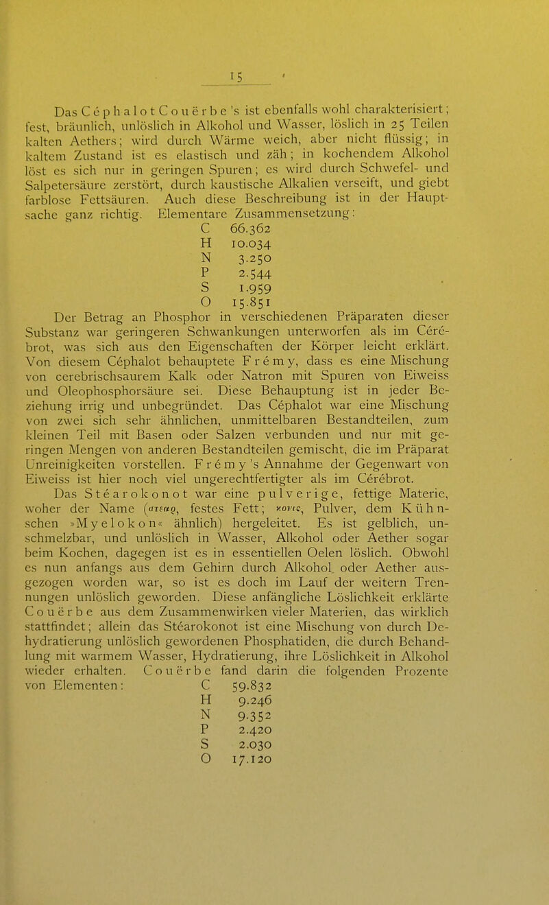 Das C e p h a 1 o t C o u c r b e 's ist ebenfalls wohl charakterisiert; fest, bräunlich, unlöslich in Alkohol und Wasser, löslich in 25 Teilen kalten Aethers; wird durch Wärme weich, aber nicht flüssig; in kaltem Zustand ist es elastisch und zäh; in kochendem Alkohol löst es sich nur in geringen Spuren; es wird durch Schwefel- und Salpetersäure zerstört, durch kaustische Alkalien verseift, und giebt farblose Fettsäuren. Auch diese Beschreibung ist in der Haupt- sache ganz richtig. Elementare Zusammensetzung: C 66.362 H 10.034 N 3.250 P 2.544 s 1.959 O 15.851 Der Betrag an Phosphor in verschiedenen Präparaten dieser Substanz war geringeren Schwankungen unterworfen als im Cere- brot, was sich aus den Eigenschaften der Körper leicht erklärt. Von diesem Cephalot behauptete F r e m y, dass es eine Mischung von cerebrischsaurem Kalk oder Natron mit Spuren von Eiweiss und Oleophosphorsäure sei. Diese Behauptung ist in jeder Be- ziehung irrig und unbegründet. Das Cephalot war eine Mischung von zwei sich sehr ähnlichen, unmittelbaren Bestandteilen, zum kleinen Teil mit Basen oder Salzen verbunden und nur mit ge- ringen Mengen von anderen Bestandteilen gemischt, die im Präparat ünreinigkeiten vorstellen. F r e m y 's Annahme der Gegenwart von Eiweiss ist hier noch viel ungerechtfertigter als im Cerebrot. Das Stearokonot war eine pulverige, fettige Materie, woher der Name (uifm^), festes Fett; y-one^ Pulver, dem K ü h n- schen »Myelokon« ähnUch) hergeleitet. Es ist gelblich, un- schmelzbar, und unlöslich in Wasser, Alkohol oder Aether sogar beim Kochen, dagegen ist es in essentiellen Oelen löslich. Obwohl es nun anfangs aus dem Gehirn durch Alkohol oder Aether aus- gezogen worden war, so ist es doch im Lauf der weitern Tren- nungen unlöslich geworden. Diese anfängliche Löslichkeit erklärte C o u e r b e aus dem Zusammenwirken vieler Materien, das wirklich .stattfindet; allein das Stearokonot ist eine Mischung von durch Dc- hydratierung unlöslich gewordenen Phosphatiden, die durch Behand- lung mit warmem Wasser, Hydratierung, ihre Löslichkeit in Alkohol wieder erhalten. Co u erbe fand darin die folgenden Prozente von Elementen: C 59.832 H 9.246 N 9.352 P 2.420 S 2.030 O 17.120