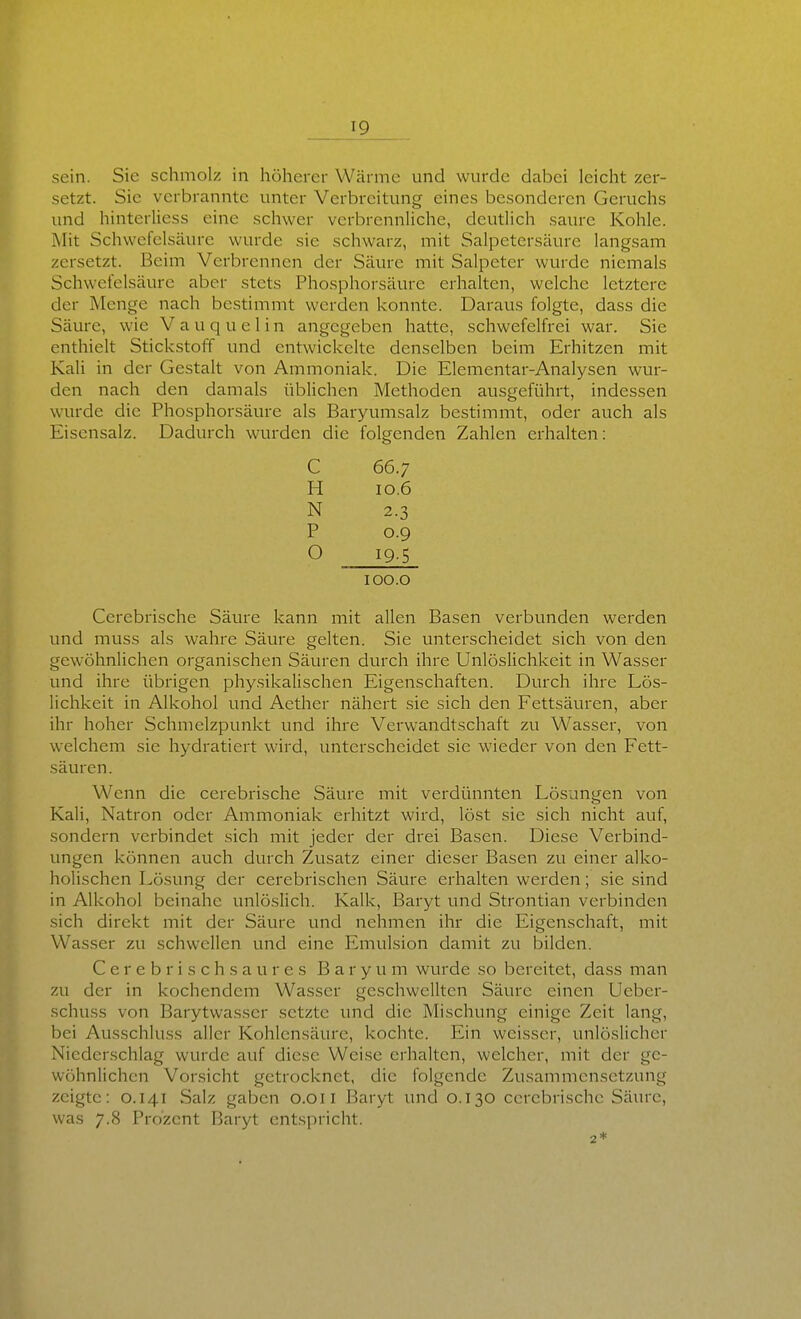 sein. Sie schmolz in höherer Wärme und wurde dabei leicht zer- setzt. Sie verbrannte unter Verbreitung eines besonderen Geruchs und hinterliess eine schwer verbrennliche, deutlich saure Kohle. Mit Schwefelsäure wurde sie schwarz, mit Salpetersäure langsam zersetzt. Beim Verbrennen der Säure mit Salpeter wurde niemals Schwefelsäure aber stets Phosphorsäure erhalten, welche letztere der Menge nach bestimmt werden konnte. Daraus folgte, dass die Säure, wie V a u q u e 1 i n angegeben hatte, schwefelfrei war. Sie enthielt Stickstoff und entwickelte denselben beim Erhitzen mit Kali in der Gestalt von Ammoniak. Die Elementar-Analysen wur- den nach den damals üblichen Methoden ausgeführt, indessen wurde die Phosphorsäure als Baryumsalz bestimmt, oder auch als Eisensalz. Dadurch wurden die folgenden Zahlen erhalten: C 66.7 H 10.6 N 2.3 P 0.9 O 19-5 100.0 Cerebrische Säure kann mit allen Basen verbunden werden und muss als wahre Säure gelten. Sie unterscheidet sich von den gewöhnlichen organischen Säuren durch ihre Unlöslichkeit in Wasser und ihre übrigen physikalischen Eigenschaften. Durch ihre Lös- lichkeit in Alkohol und Aether nähert sie sich den Fettsäuren, aber ihr hoher Schmelzpunkt und ihre Verwandtschaft zu Wasser, von welchem sie hydratiert wird, unterscheidet sie wieder von den Fett- säuren. Wenn die cerebrische Säure mit verdünnten Lösungen von Kali, Natron oder Ammoniak erhitzt wird, löst sie sich nicht auf, sondern verbindet sich mit jeder der drei Basen. Diese Verbind- ungen können auch durch Zusatz einer dieser Basen zu einer alko- holischen Lösung der cerebrischen Säure erhalten werden; sie sind in Alkohol beinahe unlöslich. Kalk, Baryt und Strontian verbinden sich direkt mit der Säure und nehmen ihr die Eigenschaft, mit Wasser zu schwellen und eine Emulsion damit zu bilden. C e r e b r i s c h s a u r e s B a r y u m wurde so bereitet, dass man zu der in kochendem Wasser geschwellten Säure einen Ueber- schuss von Barytwasser setzte und die Mischung einige Zeit lang, bei Ausschluss aller Kohlensäure, kochte. Ein weisser, unlöslicher Niederschlag wurde auf diese Weise erhalten, welcher, mit der ge- wöhnlichen Vorsicht getrocknet, die folgende Zusammensetzung zeigte: 0.141 Salz gaben 0.0Ii Baryt und 0.130 cerebrische Säure, was 7.8 Prozent Baryt entspricht.