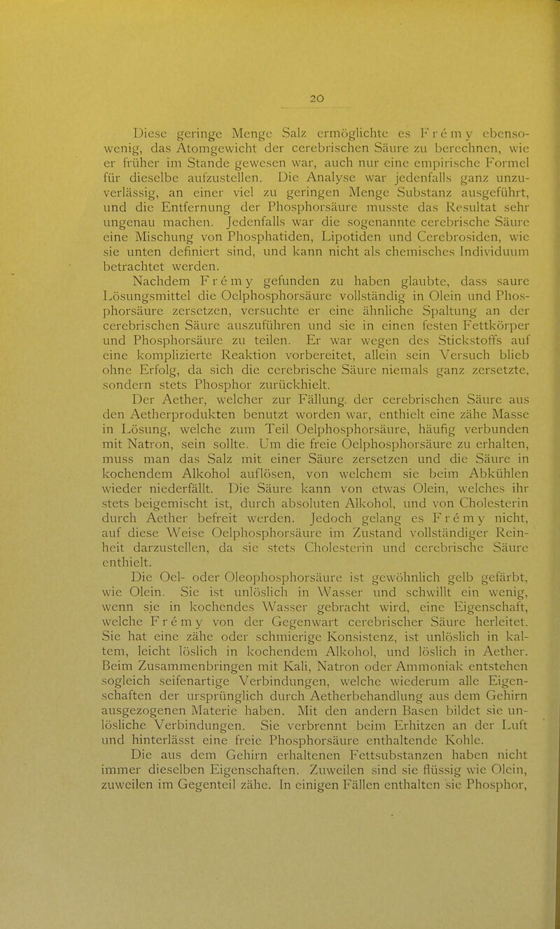 Diese geringe Menge Salz ermöglichte es F r e m y ebenso- wenig, das Atomgewicht der cerebrischen Säure zu berechnen, wie er früher im Stande gewesen war, auch nur eine empirische Formel für dieselbe aufzustellen. Die Analyse war jedenfalls ganz unzu- verlässig, an einer viel zu geringen Menge Substanz ausgeführt, und die Entfernung der Phosphorsäure musste das Resultat sehr ungenau machen. Jedenfalls war die sogenannte cerebrische Säure eine Mischung von Phosphatiden, Lipotiden und Cerebrosiden, wie sie unten definiert sind, und kann nicht als chemisches Individuum betrachtet werden. Nachdem F r e m y gefunden zu haben glaubte, dass saure I^ösungsmittel die Oelphosphorsäure vollständig in Olein und Phos- phorsäure zersetzen, versuchte er eine ähnliche Spaltung an der cerebrischen Säure auszuführen und sie in einen festen Fettkörper und Phosphorsäure zu teilen. Er war wegen des Stickstoffs auf eine komplizierte Reaktion vorbereitet, allein sein Versuch bUcb ohne Erfolg, da sich die cerebrische Säure niemals ganz zersetzte, sondern stets Phosphor zurückhielt. Der Aether, welcher zur Fällung, der cerebrischen Säure aus den Aetherprodukten benutzt worden war, enthielt eine zähe Masse in Lösung, welche zum Teil Oelphosphorsäure, häufig verbunden mit Natron, sein sollte. Um die freie Oelphosphorsäure zu erhalten, muss man das Salz mit einer Säure zersetzen und die Säure in kochendem Alkohol auflösen, von welchem sie beim Abkühlen wieder niederfällt. Die Säure kann von etwas Olein, welches ihr stets beigemischt ist, durch absoluten Alkohol, und von Cholesterin durch Aether befreit werden. Jedoch gelang es Fremy nicht, auf diese Weise Oelphosphorsäure im Zustand vollständiger Rein- heit darzustellen, da sie .stets Cholesterin und cerebrische Säure enthielt. Die Oel- oder Oleophosphorsäure ist gewöhnlich gelb gefärbt, wie Olein. Sie i.st unlöslich in Wasser und schwillt ein wenig, wenn sie in kochendes Wasser gebracht wird, eine Eigenschaft, welche F r e m y von der Gegenwart cerebrischer Säure herleitet. Sie hat eine zähe oder schmierige Konsistenz, ist unlöslich in kal- tem, leicht löslich in kochendem Alkohol, und löslich in Aether. Beim Zusammenbringen mit Kali, Natron oder Ammoniak entstehen sogleich seifenartige Verbindungen, welche wiederum alle Eigen- schaften der ursprünglich durch Aetherbehandlung aus dem Gehirn ausgezogenen Materie haben. Mit den andern Basen bildet sie un- lösliche Verbindungen. Sie verbrennt beim Erhitzen an der Luft und hinterlässt eine freie Phosphorsäure enthaltende Kohle. Die aus dem Gehirn erhaltenen Fettsubstanzen haben nicht immer dieselben Eigenschaften. Zuweilen sind sie flüssig wie Olein, zuweilen im Gegenteil zähe. In einigen Fällen enthalten sie Phosphor,