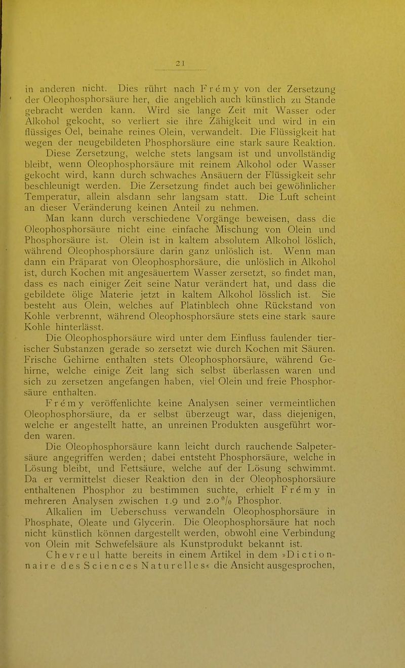 in anderen nicht. Dies rührt nach F r e ni y von der Zersetzung der Oleophosphorsäure her, die angcbHch auch künstlich zu Stande gebracht werden kann. Wird sie lange Zeit mit Wasser oder Alkohol gekocht, so verliert sie ihre Zähigkeit und wird in ein Hüssiges Oel, beinahe reines Olein, verwandelt. Die Flüssigkeit hat wegen der neugebildeten Phosphorsäure eine stark saure Reaktion. Diese Zersetzung, welche stets langsam ist und unvollständig bleibt, wenn Oleophosphorsäure mit reinem Alkohol oder Wasser gekocht wird, kann durch schwaches Ansäuern der Flüssigkeit sehr beschleunigt werden. Die Zersetzung findet auch bei gewöhnlicher Temperatur, allein alsdann sehr langsam statt. Die Luft scheint an dieser Veränderung keinen Anteil zu nehmen. Man kann durch verschiedene Vorgänge beweisen, dass die Oleophosphorsäure nicht eine einfache Mischung von Olein und Phosphorsäure ist. Olein ist in kaltem absolutem Alkohol löslich, während Oleophosphorsäure darin ganz unlöslich ist. Wenn man dann ein Präparat von Oleophosphorsäure, die unlöslich in Alkohol ist, durch Kochen mit angesäuertem Wasser zersetzt, so findet man, dass es nach einiger Zeit seine Natur verändert hat, und dass die gebildete öHge Materie jetzt in kaltem Alkohol lösslich ist. Sie besteht aus Olein, welches auf Platinblech ohne Rückstand von Kohle verbrennt, während Oleophosphorsäure stets eine stark saure Kohle hinterlässt. Die Oleophosphorsäure wird unter dem Einfluss faulender tier- ischer Substanzen gerade so zersetzt wie durch Kochen mit Säuren. Frische Gehirne enthalten stets Oleophosphorsäure, während Ge- hirne, welche einige Zeit lang sich selbst überlassen waren und sich zu zersetzen angefangen haben, viel Olein und freie Phosphor- säure enthalten. F r e m y veröffenlichte keine Analysen seiner vermeintlichen Oleophosphorsäure, da er selbst überzeugt war, dass diejenigen, welche er angestellt hatte, an unreinen Produkten ausgeführt wor- den waren. Die Oleophosphorsäure kann leicht durch rauchende Salpeter- säure angegriffen werden; dabei entsteht Phosphorsäure, weichein Lösung bleibt, und Fettsäure, welche auf der Lösung schwimmt. Da er vermittelst dieser Reaktion den in der Oleophosphorsäure enthaltenen Phosphor zu bestimmen suchte, erhielt F r e m y in mehreren Analysen zwischen 1.9 und 2.0 /o Phosphor. Alkalien im Ueberschuss verwandeln Oleophosphorsäure in Phosphate, Oleate und Glycerin. Die Oleophosphorsäure hat noch nicht künstlich können dargestellt werden, obwohl eine Verbindung von Olein mit Schwefelsäure als Kunstprodukt bekannt ist. Chevreul hatte bereits in einem Artikel in dem »Diction- naire des Sciences Naturelles« die Ansicht ausgesprochen,