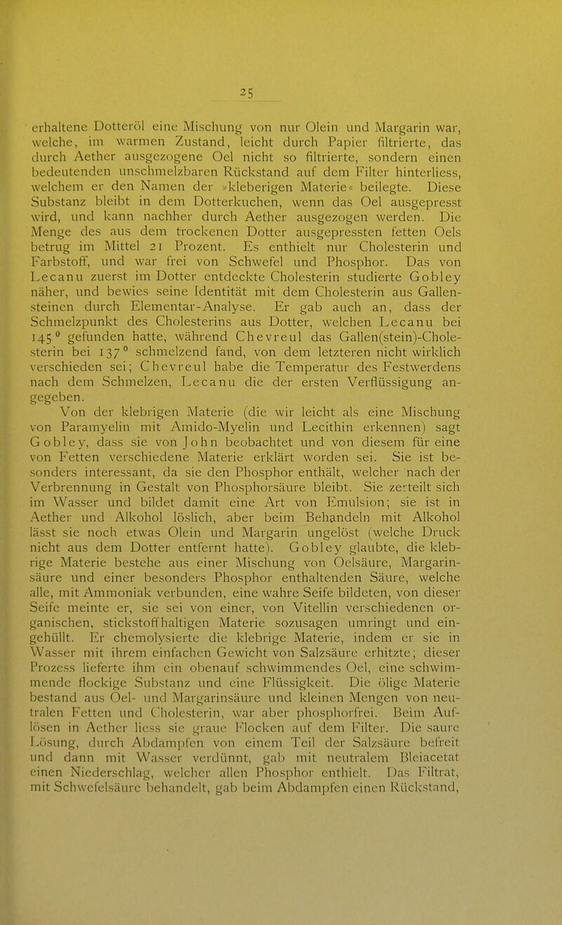 erhaltene Dotteröl eine Misclunig von nur Olein und Margarin war, welche, im warmen Zustand, leicht durch Papier filtrierte, das durch Aether ausgezogene Oel nicht so filtrierte, sondern einen bedeutenden unschmelzbaren Rückstand auf dem Filter hinterliess, welchem er den Namen der »kleberigen Materie« beilegte. Diese Substanz bleibt in dem Dotterkuchen, wenn das Oel ausgepresst wird, und kann nachher durch Aether ausgezogen werden. Die Menge des aus dem trockenen Dotter ausgepressten fetten Oels betrug im Mittel 21 Prozent. Es enthielt nur Cholesterin und Farbstoff, und war frei von Schwefel und Phosphor. Das von Lecanu zuerst im Dotter entdeckte Cholesterin studierte Gobley näher, und bewies seine Identität mit dem Cholesterin aus Gallen- steinen durch Elementar-Analyse. Er gab auch an, dass der Schmelzpunkt des Cholesterins aus Dotter, welchen Lecanu bei 145° gefunden hatte, während Chevreul das Gallen(stein)-Chole- sterin bei 137° schmelzend fand, von dem letzteren nicht wirklich verschieden sei; Chevreul habe die Temperatur des Festwerdens nach dem Schmelzen, Lecanu die der ersten Verflüssigung an- gegeben. Von der klebrigen Materie (die wir leicht als eine Mischung von Paramyelin mit Amido-Myelin und Lecithin erkennen) sagt Gobley, dass sie von John beobachtet und von diesem für eine von Fetten verschiedene Materie erklärt worden sei. Sie ist be- sonders interessant, da sie den Phosphor enthält, welcher nach der Verbrennung in Gestalt von Phosphorsäure bleibt. Sie zerteilt sich im Wasser und bildet damit eine Art von Plmulsion; sie ist in Aether und Alkohol löslich, aber beim Behandeln mit Alkohol lässt sie noch etwas Olein und Margarin ungelöst (welche Druck nicht aus dem Dotter entfernt hatte). Gobley glaubte, die kleb- rige Materie bestehe aus einer Mischung von Oelsäure, Margarin- säure und einer besonders Phosphor enthaltenden Säure, welche alle, mit Ammoniak verbunden, eine wahre Seife bildeten, von dieser Seife meinte er, sie sei von einer, von Vitellin verschiedenen or- ganischen, stickstoffhaltigen Materie sozusagen umringt und ein- gehüllt. Er chemolysierte die klebrige Materie, indem er sie in Wasser mit ihrem einfachen Gewicht von Salzsäure erhitzte; dieser Prozess lieferte ihm ein obenauf schwimmendes Oel, eine schwim- mende flockige Substanz und eine Flüssigkeit. Die ölige Materie bestand aus Oel- und Margarinsäure und kleinen Mengen von neu- tralen Fetten und Cholesterin, war aber phosphorfrei. Beim Auf- lösen in Aether Hess sie graue Flocken auf dem Filter. Die saure Lösung, durch Abdampfen von einem Teil der Salzsäure befreit und dann mit Wasser verdünnt, gal) mit neutralem Bleiacetat einen Niederschlag, welcher allen Phosphor enthielt. Das Filtrat, mit Schwefelsäure behandelt, gab beim Abdampfen einen Rückstand,