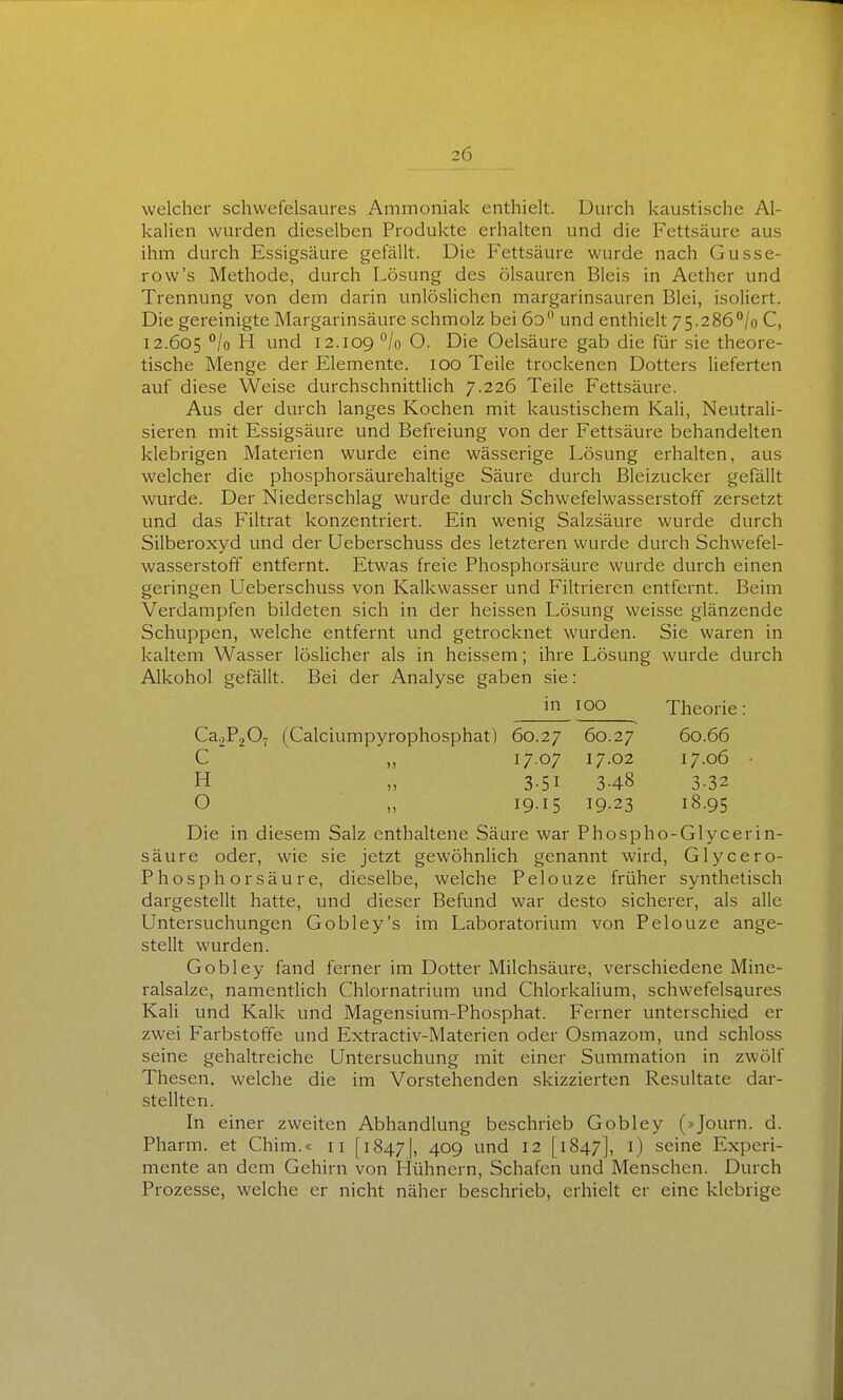 welcher schwefelsaures Ammoniak enthielt. Durch kaustische Al- kalien wurden dieselben Produkte erhalten und die Fettsäure aus ihm durch Essigsäure gefällt. Die P'ettsäure wurde nach Gusse- row's Methode, durch Lösung des Ölsäuren Bleis in Aether und Trennung von dem darin unlöslichen margarinsauren Blei, isoliert. Die gereinigte Margarinsäure schmolz bei 6d und enthielt 75.286^/0 C, 12.605 °/o H und 12.109 °/o O. Die Oelsäure gab die für sie theore- tische Menge der Elemente. 100 Teile trockenen Dotters lieferten auf diese Weise durchschnittlich 7.226 Teile Fettsäure. Aus der durch langes Kochen mit kaustischem Kali, Neutrali- sieren mit Essigsäure und Befreiung von der Fettsäure behandehen klebrigen Materien wurde eine wässerige Lösung erhalten, aus welcher die phosphorsäurehaltige Säure durch Bleizucker gefällt wurde. Der Niederschlag wurde durch Schwefelwasserstoff zersetzt und das Filtrat konzentriert. Ein wenig Salzsäure wurde durch Silberoxyd und der Ueberschuss des letzteren wurde durch Schwefel- wasserstoff entfernt. Etwas freie Phosphorsäure wurde durch einen geringen Ueberschuss von Kalkwasser und Filtrieren entfernt. Beim Verdampfen bildeten sich in der heissen Lösung weisse glänzende Schuppen, welche entfernt und getrocknet wurden. Sie waren in kaltem Wasser löslicher als in heissem; ihre Lösung wurde durch Alkohol gefällt. Bei der Analyse gaben sie: Die in diesem Salz enthaltene Säure war Phospho-Glycerin- säure oder, wie sie jetzt gewöhnlich genannt wird, Glycero- Phosphorsäure, dieselbe, welche Pelouze früher synthetisch dargestellt hatte, und dieser Befund war desto sicherer, als alle Untersuchungen Gobley's im Laboratorium von Pelouze ange- stellt wurden. Gobley fand ferner im Dotter Milchsäure, verschiedene Mine- ralsalze, namentlich Chlornatrium und Chlorkalium, schwefelsaures Kali und Kalk und Magensium-Phosphat. Ferner unterschied er zwei Farbstoffe und Extractiv-Materien oder Osmazom, und schloss seine gehaltreiche Untersuchung mit einer Summation in zwölf Thesen, welche die im Vorstehenden skizzierten Resultate dar- stellten. In einer zweiten Abhandlung beschrieb Gobley (»Journ. d. Pharm, et Chim.« 11 [1847], 409 ^'d 12 [1847], 0 seine Experi- mente an dem Gehirn von Hühnern, Schafen und Menschen. Durch Prozesse, welche er nicht näher beschrieb, erhielt er eine klebrige m 100 Theorie: 60.66 17.06 Ca2P207 (Calciumpyrophosphat) 60.27 60.27 C ,, 1707 17.02 H „ 3-51 3-48 O „ 19.15 19.23 3-32 18.95