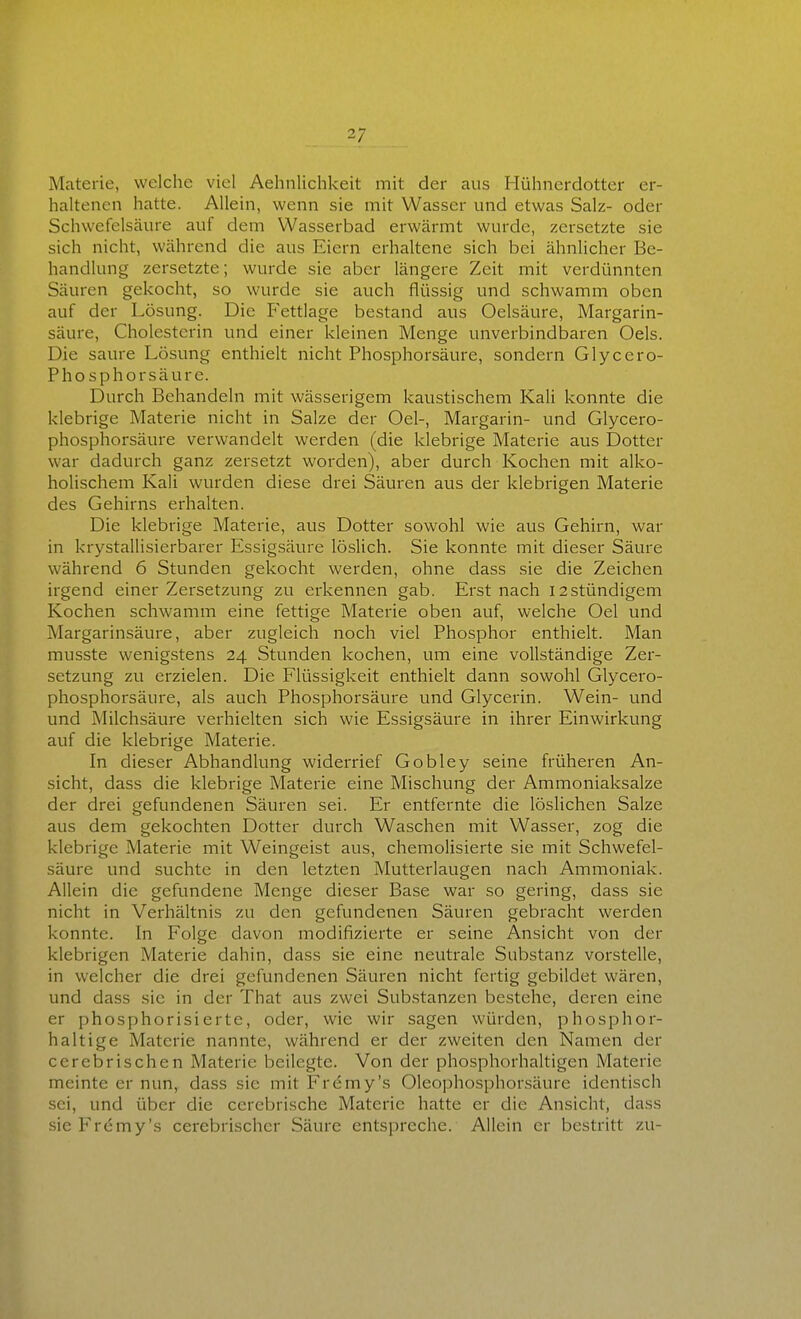 Materie, welche viel Aehnlichkeit mit der aus Hühnerdotter er- haltenen hatte. Allein, wenn sie mit Wasser und etwas Salz- oder Schwefelsäure auf dem Wasserbad erwärmt wurde, zersetzte sie sich nicht, während die aus Eiern erhaltene sich bei ähnlicher Be- handlung zersetzte; wurde sie aber längere Zeit mit verdünnten Säuren gekocht, so wurde sie auch flüssig und schwamm oben auf der Lösung. Die Fettlage bestand aus Oelsäure, Margarin- säure, Cholesterin und einer Ideinen Menge unverbindbaren Oels. Die saure Lösung enthielt nicht Phosphorsäure, sondern Glycero- Phosphorsäure. Durch Behandeln mit wässerigem kaustischem Kali konnte die klebrige Materie nicht in Salze der Oel-, Margarin- und Glycero- phosphorsäure verwandelt werden (die klebrige Materie aus Dotter war dadurch ganz zersetzt worden), aber durch Kochen mit alko- holischem Kali wurden diese drei Säuren aus der klebrigen Materie des Gehirns erhalten. Die klebrige Materie, aus Dotter sowohl wie aus Gehirn, war in krystallisierbarer Essigsäure löslich. Sie konnte mit dieser Säure während 6 Stunden gekocht werden, ohne dass sie die Zeichen irgend einer Zersetzung zu erkennen gab. Erst nach 12stündigem Kochen schwamm eine fettige Materie oben auf, welche Oel und Margarinsäure, aber zugleich noch viel Phosphor enthielt. Man musste wenigstens 24 Stunden kochen, um eine vollständige Zer- setzung zu erzielen. Die Flüssigkeit enthielt dann sowohl Glycero- phosphorsäure, als auch Phosphorsäure und Glycerin. Wein- und und Milchsäure verhielten sich wie Essigsäure in ihrer Einwirkung auf die klebrige Materie. In dieser Abhandlung widerrief Gobley seine früheren An- sicht, dass die klebrige Materie eine Mischung der Ammoniaksalze der drei gefundenen Säuren sei. Er entfernte die löslichen Salze aus dem gekochten Dotter durch Waschen mit Wasser, zog die klebrige Materie mit Weingeist aus, chemolisierte sie mit Schwefel- säure und suchte in den letzten Mutterlaugen nach Ammoniak. Allein die gefundene Menge dieser Base war so gering, dass sie nicht in Verhältnis zu den gefundenen Säuren gebracht werden konnte. In Folge davon modifizierte er seine Ansicht von der klebrigen Materie dahin, dass sie eine neutrale Substanz vorstelle, in welcher die drei gefundenen Säuren nicht fertig gebildet wären, und dass sie in der That aus zwei Substanzen bestehe, deren eine er phosphorisierte, oder, wie wir sagen würden, phosphor- haltige Materie nannte, während er der zweiten den Namen der cerebrischen Materie beilegte. Von der phosphorhaltigen Materie meinte er nun, dass sie mit Frdmy's Oleophosphorsäure identisch sei, und über die ccrebrische Materie hatte er die Ansicht, dass sie Fremy's cerebrischer Säure entspreche. Allein er bestritt zu-