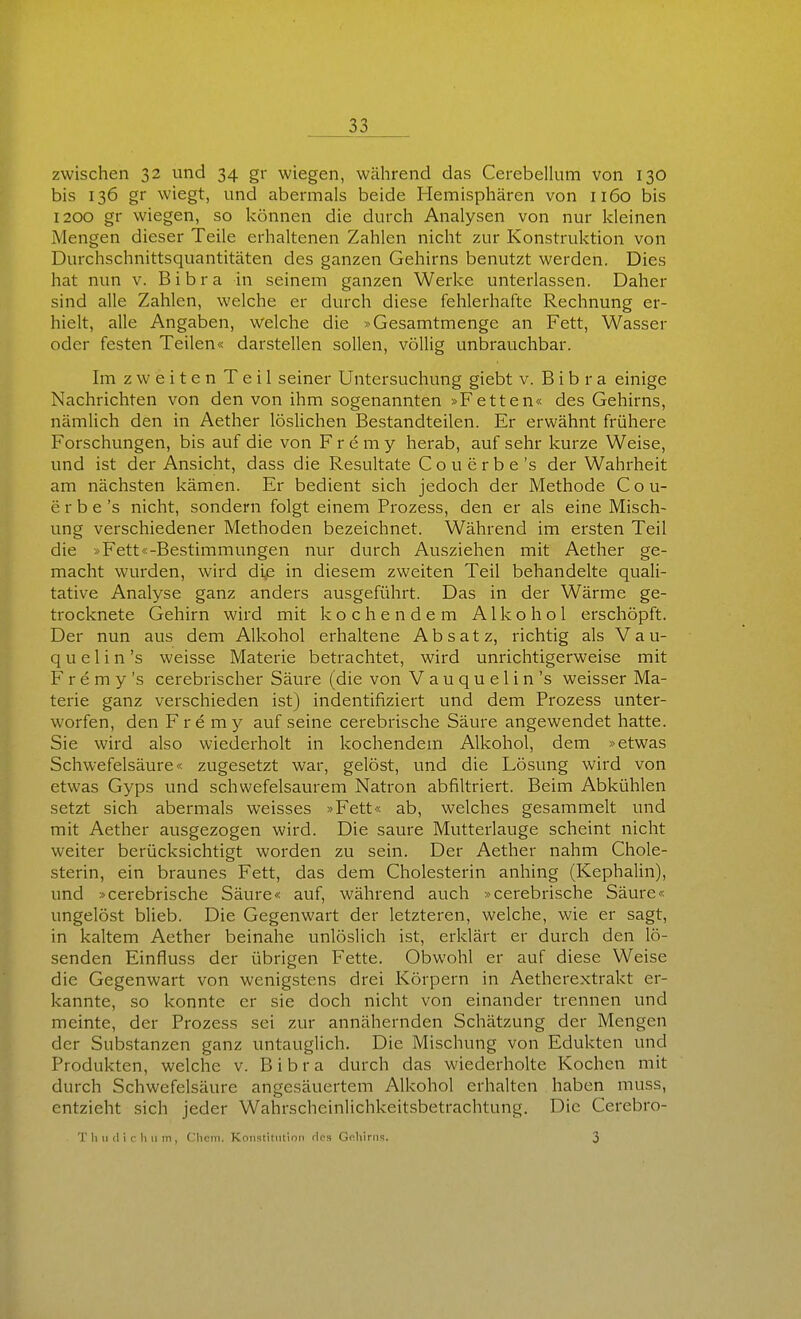 zwischen 32 und 34 gr wiegen, während das Cerebellum von 130 bis 136 gr wiegt, und abermals beide Hemisphären von 1160 bis 1200 gr wiegen, so können die durch Analysen von nur kleinen Mengen dieser Teile erhaltenen Zahlen nicht zur Konstruktion von Durchschnittsquantitäten des ganzen Gehirns benutzt werden. Dies hat nun v. Bibra in seinem ganzen Werke unterlassen. Daher sind alle Zahlen, welche er durch diese fehlerhafte Rechnung er- hielt, alle Angaben, welche die »Gesamtmenge an Fett, Wasser oder festen Teilen« darstellen sollen, völlig unbrauchbar. Im zweiten Teil seiner Untersuchung giebt v. Bibra einige Nachrichten von den von ihm sogenannten »Fetten« des Gehirns, nämlich den in Aether löslichen Bestandteilen. Er erwähnt frühere Forschungen, bis auf die von F r e m y herab, auf sehr kurze Weise, und ist der Ansicht, dass die Resultate C o u e r b e 's der Wahrheit am nächsten kämen. Er bedient sich jedoch der Methode C o u- erbe's nicht, sondern folgt einem Prozess, den er als eine Misch- ung verschiedener Methoden bezeichnet. Während im ersten Teil die »Fett«-Bestimmungen nur durch Ausziehen mit Aether ge- macht wurden, wird die in diesem zweiten Teil behandelte quali- tative Analyse ganz anders ausgeführt. Das in der Wärme ge- trocknete Gehirn wird mit kochendem Alkohol erschöpft. Der nun aus dem Alkohol erhaltene Absatz, richtig als Vau- q u e 1 i n 's weisse Materie betrachtet, wird unrichtigerweise mit F r e m y 's cerebrischer Säure (die von Vauquelin's weisser Ma- terie ganz verschieden ist) indentifiziert und dem Prozess unter- worfen, den Fre my auf seine cerebrische Säure angewendet hatte. Sie wird also wiederholt in kochendem Alkohol, dem »etwas Schwefelsäure« zugesetzt war, gelöst, und die Lösung wird von etwas Gyps und schwefelsaurem Natron abfiltriert. Beim Abkühlen setzt sich abermals weisses »Fett« ab, welches gesammelt und mit Aether ausgezogen wird. Die saure Mutterlauge scheint nicht weiter berücksichtigt worden zu sein. Der Aether nahm Chole- sterin, ein braunes Fett, das dem Cholesterin anhing (Kephalin), und »cerebrische Säure« auf, während auch »cerebrische Säure« ungelöst blieb. Die Gegenwart der letzteren, welche, wie er sagt, in kaltem Aether beinahe unlöslich ist, erklärt er durch den lö- senden Einfluss der übrigen Fette. Obwohl er auf diese Weise die Gegenwart von wenigstens drei Körpern in Aetherextrakt er- kannte, so konnte er sie doch nicht von einander trennen und meinte, der Prozess sei zur annähernden Schätzung der Mengen der Substanzen ganz untauglich. Die Mischung von Edukten und Produkten, welche v. Bibra durch das wiederholte Kochen mit durch Schwefelsäure angesäuertem Alkohol erhalten haben muss, entzieht sich jeder Wahrscheinlichkeitsbetrachtung. Die Cerebro- T Ii 11 (I i r Ii 11 m , (.'lieiri. KoiiBtitiitiori rics Goliirns. 3