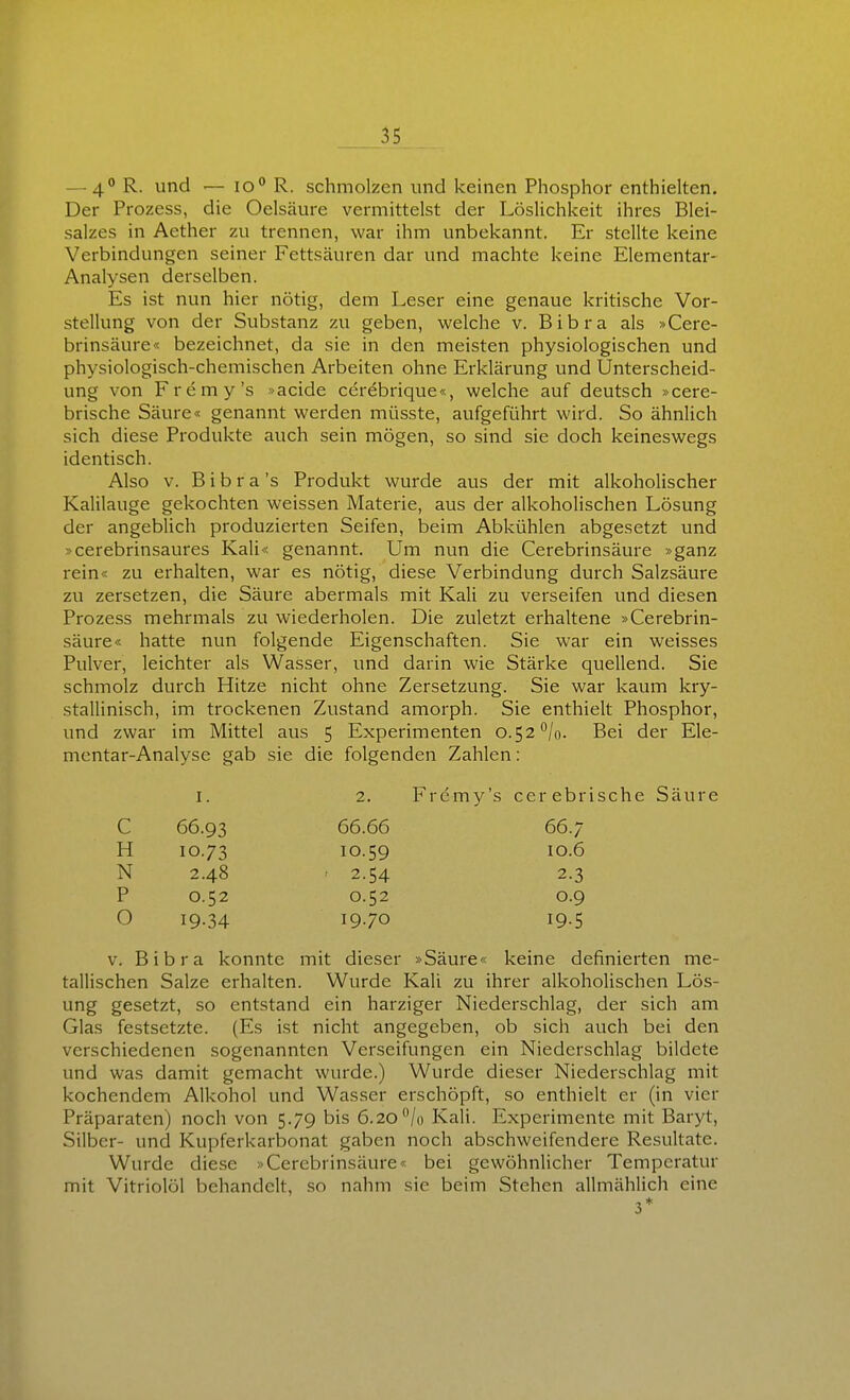 — 4° — schmolzen und keinen Phosphor enthielten. Der Prozess, die Oelsäure vermittelst der Löslichkeit ihres Blei- salzes in Aether zu trennen, war ihm unbekannt. Er stellte keine Verbindungen seiner Fettsäuren dar und machte keine Elementar- Analysen derselben. Es ist nun hier nötig, dem Leser eine genaue kritische Vor- stellung von der Substanz zu geben, welche v. Bibra als »Cere- brinsäure« bezeichnet, da sie in den meisten physiologischen und physiologisch-chemischen Arbeiten ohne Erklärung und Unterscheid- ung von Fremy's »acide ccrebrique«, welche auf deutsch »cere- brische Säure« genannt werden müsste, aufgeführt wird. So ähnlich sich diese Produkte auch sein mögen, so sind sie doch keineswegs identisch. Also v. B i b r a 's Produkt wurde aus der mit alkoholischer Kalilauge gekochten weissen Materie, aus der alkoholischen Lösung der angeblich produzierten Seifen, beim Abkühlen abgesetzt und »cerebrinsaures Kali« genannt. Um nun die Cerebrinsäure »ganz rein« zu erhalten, war es nötig, diese Verbindung durch Salzsäure zu zersetzen, die Säure abermals mit Kali zu verseifen und diesen Prozess mehrmals zu wiederholen. Die zuletzt erhaltene »Cerebrin- säure« hatte nun folgende Eigenschaften. Sie war ein weisses Pulver, leichter als Wasser, und darin wie Stärke quellend. Sie schmolz durch Hitze nicht ohne Zersetzung. Sie war kaum kry- stallinisch, im trockenen Zvistand amorph. Sie enthielt Phosphor, und zwar im Mittel avis 5 Experimenten 0.52^/0. Bei der Ele- mentar-Analyse gab sie die folgenden Zahlen: I. 2. Fremy's cerebrische Säure C 66.93 66.66 66.7 H 10.73 10.59 10.6 N 2.48 2.54 2.3 P 0.52 0.52 0.9 O 19.34 1970 195 V. Bibra konnte mit dieser »Säure« keine definierten me- tallischen Salze erhalten. Wurde Kali zu ihrer alkoholischen Lös- ung gesetzt, so entstand ein harziger Niederschlag, der sich am Glas festsetzte. (Es ist nicht angegeben, ob sich auch bei den verschiedenen sogenannten Verseifungen ein Niederschlag bildete und was damit gemacht wurde.) Wurde dieser Niederschlag mit kochendem Alkohol und Wasser erschöpft, so enthielt er (in vier Präparaten) noch von 5.79 bis 6.20/o Kali. Experimente mit Baryt, Silber- und Kupferkarbonat gaben noch abschweifendere Resultate. Wurde diese »Cerebrinsäure« bei gewöhnlicher Temperatur mit Vitriolöl behandelt, so nahm sie beim Stehen allmählich eine 3*