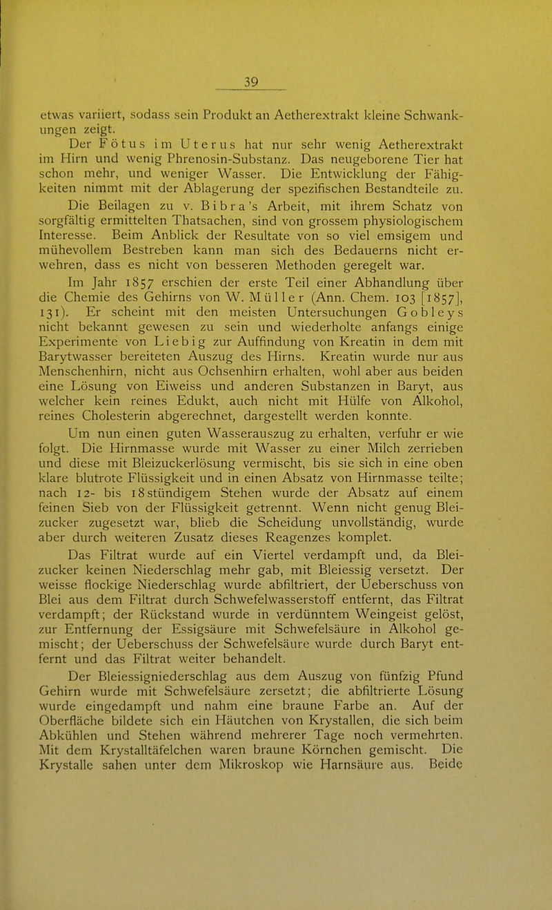 etwas variiert, sodass sein Produkt an Aetherextrakt kleine Schwank- ungen zeigt. Der Fötus im Uterus hat nur sehr wenig Aetherextrakt im Hirn und wenig Phrenosin-Substanz. Das neugeborene Tier hat schon mehr, und weniger Wasser. Die Entwickkmg der Fähig- keiten nimmt mit der Ablagerung der spezifischen Bestandteile zu. Die Beilagen zu v. B i b r a 's Arbeit, mit ihrem Schatz von sorgfältig ermittelten Thatsachen, sind von grossem physiologischem Interesse. Beim Anblick der Resultate von so viel emsigem und mühevollem Bestreben kann man sich des Bedauerns nicht er- wehren, dass es nicht von besseren Methoden geregelt war. Im Jahr 1857 erschien der erste Teil einer Abhandlung über die Chemie des Gehirns von W. Müller (Ann. Chem. 103 [1857], 131). Er scheint mit den meisten Untersuchungen Gobleys nicht bekannt gewesen zu sein und wiederholte anfangs einige Experimente von Lieb ig zur Auffindung von Kreatin in dem mit Barytwasser bereiteten Auszug des Hirns. Kreatin wurde nur aus Menschenhirn, nicht aus Ochsenhirn erhalten, wohl aber aus beiden eine Lösung von Eiweiss und anderen Substanzen in Baryt, aus welcher kein reines Edukt, auch nicht mit Hülfe von Alkohol, reines Cholesterin abgerechnet, dargestellt werden konnte. Um nun einen guten Wasserauszug zu erhalten, verfuhr er wie folgt. Die Hirnmasse wurde mit Wasser zu einer Milch zerrieben und diese mit Bleizuckerlösung vermischt, bis sie sich in eine oben klare blutrote Flüssigkeit und in einen Absatz von Hirnmasse teilte; nach 12- bis 18 stündigem Stehen wurde der Absatz auf einem feinen Sieb von der Flüssigkeit getrennt. Wenn nicht genug Blei- zucker zugesetzt war, blieb die Scheidung unvollständig, wurde aber durch weiteren Zusatz dieses Reagenzes komplet. Das Filtrat wurde auf ein Viertel verdampft und, da Blei- zucker keinen Niederschlag mehr gab, mit Bleiessig versetzt. Der weisse flockige Niederschlag wurde abfiltriert, der Ueberschuss von Blei aus dem Filtrat durch Schwefelwasserstoff entfernt, das Filtrat verdampft; der Rückstand wurde in verdünntem Weingeist gelöst, zur Entfernung der Essigsäure mit Schwefelsäure in Alkohol ge- mischt; der Ueberschuss der Schwefelsäure wurde durch Baryt ent- fernt und das Filtrat weiter behandelt. Der Bleiessigniederschlag aus dem Auszug von fünfzig Pfund Gehirn wurde mit Schwefelsäure zersetzt; die abfiltrierte Lösung wurde eingedampft und nahm eine braune Farbe an. Auf der Oberfläche bildete sich ein Häutchen von Krystallen, die sich beim Abkühlen und Stehen während mehrerer Tage noch vermehrten. Mit dem Krystalltäfelchen waren braune Körnchen gemischt. Die Krystalle sahen unter dem Mikroskop wie Harnsäure aus. Beide