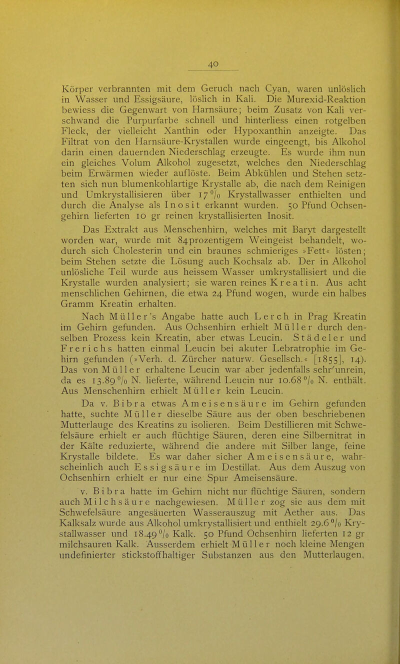 Körper verbrannten mit dem Geruch nach Cyan, waren unlöslich in Wasser und Essigsäure, löslich in Kali. Die Murexid-Reaktion bewiess die Gegenwart von Harnsäure; beim Zusatz von Kali ver- schwand die Purpurfarbe schnell und hinterliess einen rotgelben Fleck, der vielleicht Xanthin oder Hypoxanthin anzeigte. Das Filtrat von den Harnsäure-Krystallen wurde eingeengt, bis Alkohol darin einen dauernden Niederschlag erzeugte. Es wurde ihm nun ein gleiches Volum Alkohol zugesetzt, welches den Niederschlag beim Erwärmen wieder auflöste. Beim Abkühlen und Stehen setz- ten sich nun blumenkohlartige Krystalle ab, die nach dem Reinigen und Umkrystallisieren über 17 °/o Krystallwasser enthielten und durch die Analyse als Inosit erkannt wurden. 50 Pfund Ochsen- gehirn Heferten 10 gr reinen krystaUisierten Inosit. Das Extrakt aus Menschenhirn, welches mit Baryt dargestellt worden war, wurde mit 84prozentigem Weingeist behandelt, wo- durch sich Cholesterin und ein braunes schmieriges »Fett« lösten; beim Stehen setzte die Lösung auch Kochsalz ab. Der in Alkohol unlösliche Teil wurde aus heissem Wasser umkrystallisiert und die Krystalle wurden analysiert; sie waren reines Kreatin. Aus acht menschlichen Gehirnen, die etwa 24 Pfund wogen, wurde ein halbes Gramm Kreatin erhalten. Nach M ü 11 e r 's Angabe hatte auch Lere h in Prag Kreatin im Gehirn gefunden. Aus Ochsenhirn erhielt Müller durch den- selben Prozess kein Kreatin, aber etwas Leucin. S t ä d e 1 e r und Frerichs hatten einmal Leucin bei akuter Lebratrophie im Ge- hirn gefunden (»Verh. d. Zürcher naturw. Gesellsch.« [1855], 14). Das von Müller erhaltene Leucin war aber jedenfalls sehr^unrein, da es 13.89^/o N. lieferte, während Leucin nur 10.68°/o N. enthält. Aus Menschenhirn erhielt Müller kein Leucin. Da V. Bibra etwas Ameisensäure im Gehirn gefunden hatte, suchte Müller dieselbe Säure aus der oben beschriebenen Mutterlauge des Kreatins zu isolieren. Beim Destillieren mit Schwe- felsäure erhielt er auch flüchtige Säuren, deren eine Silbernitrat in der Kälte reduzierte, während die andere mit Silber lange, feine Krystalle bildete. Es war daher sicher Ameisensäure, wahr- scheinlich auch Essigsäure im Destillat. Aus dem Auszug von Ochsenhirn erhielt er nur eine Spur Ameisensäure. V. Bibra hatte im Gehirn nicht nur flüchtige Säuren, sondern auch Milchsäure nachgewiesen. Müller zog sie aus dem mit Schwefelsäure angesäuerten Wasserauszug mit Aether aus. Das Kalksalz wurde aus Alkohol umkrystallisiert und enthielt 29.6 °/o Kry- stallwasser und i8.49°/o Kalk. 50 Pfund Ochsenhirn lieferten 12 gr milchsauren Kalk. Ausserdem erhielt Müller noch kleine Mengen Undefinierter stickstoffhaltiger Substanzen aus den Mutterlaugen.