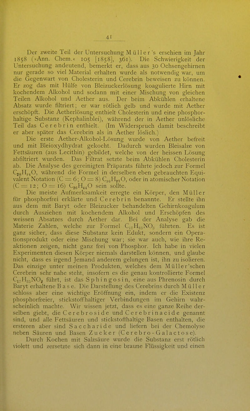 Der zweite Teil der Untersuchung M ü 11 e r 's erschien im Jahr 1858 (»Ann. Chem.« 105 [1858], 361). Die Schwierigkeit der Untersuchung andeutend, bemerkt er, dass aus 30 Ochsengehirnen nur gerade so viel Material erhalten wurde als notwendig war, um die Gegenwart von Cholesterin und Cerebrin beweisen zu können. Er zog das mit Hülfe von Bleizuckerlösung koagulierte Hirn mit kochendem Alkohol und sodann mit einer Mischung von gleichen Teilen Alkohol und Aether aus. Der beim Abkühlen erhaltene Absatz wurde filtriert; er war rötlich gelb und wurde mit Aether erschöpft. Die Aetherlösung enthielt Cholesterin und eine phosphor- haltige Substanz (Kephalinblei), während der in Aether unlösliche Teil das Cerebrin enthielt. (Im Widerspruch damit beschreibt er aber später das Cerebrin als in Aether löslich.) Die erste Aether-Alkohol-Lösung wurde von Aether befreit und mit Bleioxydhydrat gekocht. Dadurch wurden Bleisalze von Fettsäuren (aus Lecithin) gebildet, welche von der heissen Lösung abfiltriert wurden. Das Filtrat setzte beim Abkühlen Cholesterin ab. Die Analyse des gereinigten Präparats führte jedoch zur Formel CjgH^^O, während die Formel in derselben eben gebrauchten Equi- valent Notation (C = 6; 0 = 8) C^uFIjjO, oder in atomischer Notation (C= 12; 0= 16) C26HJ4O sein sollte. Die meiste Aufmerksamkeit erregte ein Körper, den Müller für phosphorfrei erklärte und Cerebrin benannte. Er stellte ihn aus dem mit Baryt oder Bleizucker behandelten Gehirnkoagulum durch Ausziehen mit kochendem Alkohol und Erschöpfen des weissen Absatzes durch Aether dar. Bei der Analyse gab die Materie Zahlen, welche zur Formel C17H33NO3 führten. Es ist ganz sicher, dass diese Substanz kein Edukt, sondern ein Opera- tionsprodukt oder eine Mischung war; sie war auch, wie ihre Re- aktionen zeigen, nicht ganz frei von Phosphor. Ich habe in vielen Experimenten diesen Körper niemals darstellen können, und glaube nicht, dass es irgend Jemand anderem gelungen ist, ihn zu isolieren. Das einzige unter meinen Produkten, welches dem Müller'sehen Cerebrin sehr nahe steht, insofern es die genau kontrollierte Formel C17H.J-NO2 führt, ist das S p h i n g o s i n, eine aus Phrenosin durch Baryt erhaltene Base. Die Darstellung des Cerebrins durch Müller schloss aber eine w^ichtige Eröffnung ein, indem er die Existenz phosphorfreier, stickstoffhaltiger Verbindungen im Gehirn wahr- scheinlich machte. Wir wissen jetzt, dass es eine ganze Reihe der- selben giebt, die Cerebroside und Cerebrinacide genannt sind, und alle Fettsäuren und stickstoffhaltige Basen enthalten, die ersteren aber sind Saccharide und liefern bei der Chemolj^se neben Säuren und Basen Zucker (C e r e b r o - G a 1 a c t o s e). Durch Kochen mit Salzsäure wurde die Substanz erst rötlich violett und zersetzte sich dann in eine braune Flüssigkeit und einen