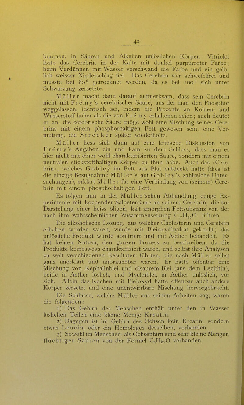 braunen, in Säuren und Alkalien unlöslichen Körper. Vitriolöl löste das Cerebrin in der Kälte mit dunkel purpurroter Farbe; beim Verdünnen mit Wasser verschwand die Farbe und ein gelb- lich weisser Niederschlag fiel. Das Cerebrin war schwefelfrei und musste bei 80° getrocknet werden, da es bei 100 sich unter Schwärzung zersetzte. Müller macht dann darauf aufmerksam, dass sein Cerebrin nicht mit Fremy's cerebrischer Säure, aus der man den Phosphor weggelassen, identisch sei, indem die Prozente an Kohlen- und Wasserstoff höher als die von Fremy erhaltenen seien; auch deutet er an, die cerebrische Säure möge wohl eine Mischung seines Cere- brins mit einem phosphorhaltigen Fett gewesen sein, eine Ver- mutung, die Strecker später wiederholte. Müller liess sich dann auf eine kritische Diskussion von Fremy's Angaben ein und kam zu dem Schluss, dass man es hier nicht mit einer wohl charakterisierten Säure, sondern mit einem neutralen stickstoffhaltigen Körper zu thun habe. Auch das »Cere- brin«, welches Gobley im Fett aus Blut entdeckt hatte (dies ist die einzige Bezugnahme Müll er's auf Gobley's zahlreiche Unter- suchungen), erklärt Müller für eine Verbindung von (seinem) Cere- brin mit einem phosphorhaltigen Fett. Es folgen nun in der Müll er'sehen Abhandlung einige Ex- perimente mit kochender Salpetersäure an seinem Cerebrin, die zur Darstellung einer heiss öligen, kalt amorphen Fettsubstanz von der nach ihm wahrscheinlichen Zusammensetzung Cj^H-^jO führen. Die alkoholische Lösung, aus welcher Cholesterin und Cerebrin erhalten worden waren, wurde mit Bleioxydhydrat gekocht; das unlösliche Produkt wurde abfiltriert und mit Aether behandelt. Es hat keinen Nutzen, den ganzen Prozess zu beschreiben, da die Produkte keineswegs charakterisiert waren, und selbst ihre Analysen zu weit verschiedenen Resultaten führten, die nach Müller selbst ganz unerklärt und unbrauchbar waren. Er hatte offenbar eine Mischung von KephaUnblei und ölsaurem Blei (aus dem Lecithin), beide in Aether löslich, und Myelinblei, in Aether unlöslich, vor sich. Allein das Kochen mit Bleioxyd hatte offenbar auch andere Körper zersetzt und eine unentwirrbare Mischung hervorgebracht. Die Schlüsse, welche Müller aus seinen Arbeiten zog, waren die folgenden: 1) Das Gehirn des Menschen enthält unter den in Wasser löslichen Teilen eine kleine Menge Kreatin. 2) Dagegen ist im Gehirn des Ochsen kein Kreatin, sondern etwas Leu ein, oder ein Homologes desselben, vorhanden. 3) Sowohl im Menschen- als Ochsenhirn sind sehr kleine Mengen flüchtiger Säuren von der Formel C„H2,iO vorhanden,
