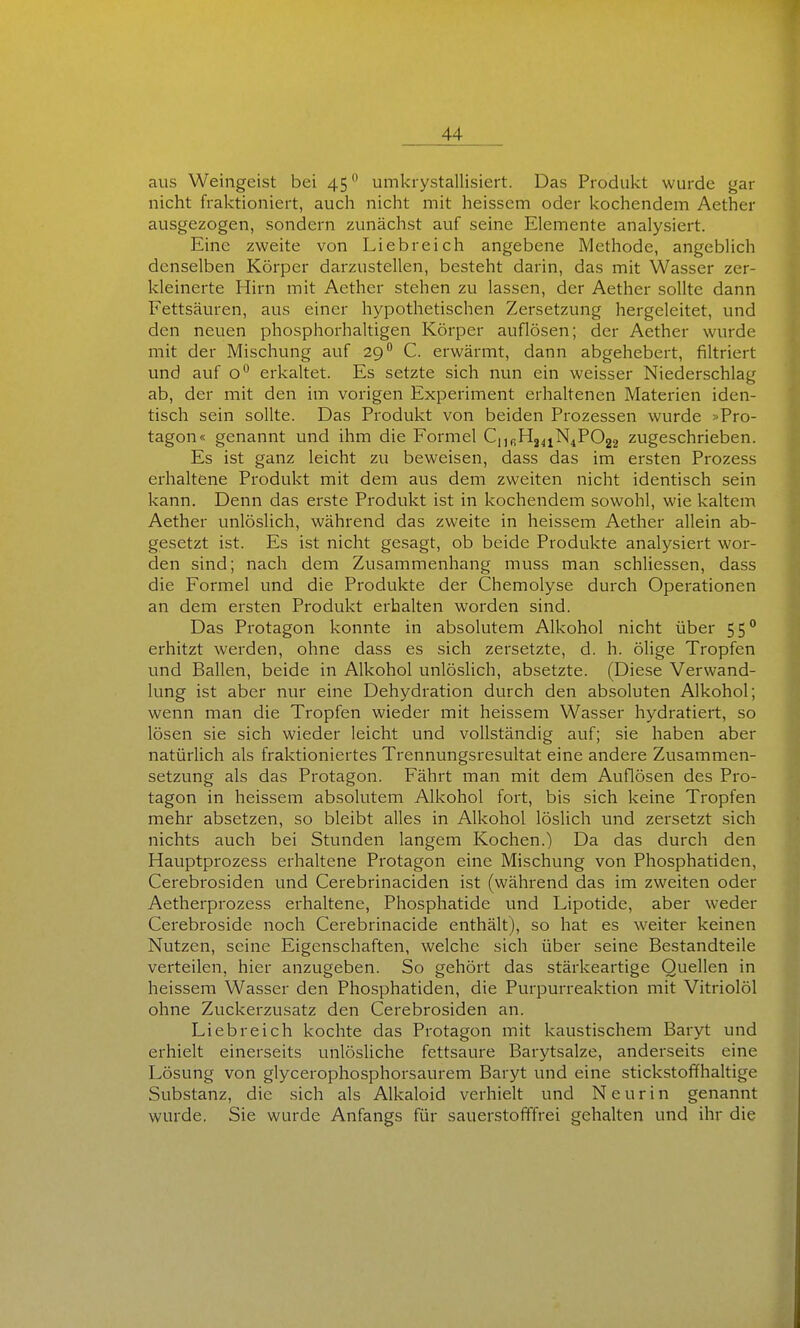 aus Weingeist bei 45 umkrystallisiert. Das Produkt wurde gar nicht fraktioniert, auch nicht mit heisscm oder kochendem Aether ausgezogen, sondern zunächst auf seine Elemente analysiert. Eine zweite von Liebreich angebene Methode, angeblich denselben Körper darzustellen, besteht darin, das mit Wasser zer- kleinerte Hirn mit Aether stehen zu lassen, der Aether sollte dann Fettsäuren, aus einer hypothetischen Zersetzung hergeleitet, und den neuen phosphorhaltigen Körper auflösen; der Aether wurde mit der Mischung auf 29 C. erwärmt, dann abgehebert, filtriert und auf o'^ erkaltet. Es setzte sich nun ein weisser Niederschlag ab, der mit den im vorigen Experiment erhaltenen Materien iden- tisch sein sollte. Das Produkt von beiden Prozessen wurde »Pro- tagon« genannt und ihm die Formel C,,fiH24iN4P022 zugeschrieben. Es ist ganz leicht zu beweisen, dass das im ersten Prozess erhaltene Produkt mit dem aus dem zweiten nicht identisch sein kann. Denn das erste Produkt ist in kochendem sowohl, wie kaltem Aether unlöslich, während das zweite in heissem Aether allein ab- gesetzt ist. Es ist nicht gesagt, ob beide Produkte analysiert wor- den sind; nach dem Zusammenhang muss man schliessen, dass die Formel und die Produkte der Chemolyse durch Operationen an dem ersten Produkt erhalten worden sind. Das Protagon konnte in absolutem Alkohol nicht über 55° erhitzt werden, ohne dass es sich zersetzte, d. h. ölige Tropfen und Ballen, beide in Alkohol unlöslich, absetzte. (Diese Verwand- lung ist aber nur eine Dehydration durch den absoluten Alkohol; wenn man die Tropfen wieder mit heissem Wasser hydratiert, so lösen sie sich wieder leicht und vollständig auf; sie haben aber natürlich als fraktioniertes Trennungsresultat eine andere Zusammen- setzung als das Protagon. Fährt man mit dem Auflösen des Pro- tagon in heissem absolutem Alkohol fort, bis sich keine Tropfen mehr absetzen, so bleibt alles in Alkohol löslich und zersetzt sich nichts auch bei Stunden langem Kochen.) Da das durch den Hauptprozess erhaltene Protagon eine Mischung von Phosphatiden, Cerebrosiden vmd Cerebrinaciden ist (während das im zweiten oder Aetherprozess erhaltene, Phosphatide und Lipotide, aber weder Cerebroside noch Cerebrinacide enthält), so hat es weiter keinen Nutzen, seine Eigenschaften, welche sich über seine Bestandteile verteilen, hier anzugeben. So gehört das stärkeartige Quellen in heissem Wasser den Phosphatiden, die Purpurreaktion mit Vitriolöl ohne Zuckerzusatz den Cerebrosiden an. Liebreich kochte das Protagon mit kaustischem Baryt und erhielt einerseits unlösUche fettsaure Barytsalze, anderseits eine Lösung von glycerophosphorsaurem Baryt und eine stickstoffhaltige Substanz, die sich als Alkaloid verhielt und N e u r i n genannt wurde. Sie wurde Anfangs für sauerstofffrei gehalten und ihr die