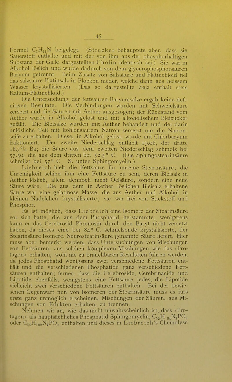 Formel C3H,4N beigelegt. (Strecker behauptete aber, dass sie Sauerstoff enthalte und mit der von ihm aus der phosphorhaltigen Substanz der Galle dargestellten Cholin identisch sei.) Sie war in Alkohol löslich und wurde dadurch von dem glycerophosphorsauren Baryum getrennt. Beim Zusatz von Salzsäure und Platinchloid fiel das salzsaure Platinsalz in Flocken nieder, welche dann aus heissem Wasser krystallisierten. (Das so dargestellte Salz enthält stets Kalium-Platinchloid.) Die Untersuchung der fettsauren Baryumsalze ergab keine defi- nitiven Resultate. Die Verbindungen wurden mit Schwefelsäure zersetzt und die Säuren mit Aether ausgezogen; der Rückstand vom Aether wurde in Alkohol gelöst und mit alkoholischem Bleizucker gefällt. Die Bleisalze wurden mit Aether behandelt und der darin unlösliche Teil mit kohlensaurem Natron zersetzt um die Natron- seife zu erhalten. Diese, in Alkohol gelöst, wurde mit Chlorbaryum fraktioniert. Der zweite Niederschlag enthielt 19.08, der dritte l8.7°/o Ba; die Säure aus dem zweiten Niederschlag schmolz bei 57.50, die aus dem dritten bei 52.5° C. (Die Sphingostearinsäure schmilzt bei 57 C. S. unter Sphingomyelin.) Liebreich hielt die Fettsäure für unreine Stearinsäure; die Unreinigkeit schien ihm eine Fettsäure zu sein, deren Bleisalz in Aether löslich, allein dennoch nicht Oelsäure, sondern eine neue Säure wäre. Die aus dem in Aether löslichen Bleisalz erhaltene Säure war eine gelatinöse Masse, die aus Aether und Alkohol in kleinen Nädelchen krystallisierte; sie war frei von Stickstoff und Phosphor. Es ist möglich, dass Liebreich eine Isomere der Stearinsäure vor sich hatte, die aus dem Phosphatid herstammte; wenigstens kann er das Cerebrosid Phrenosin durch den Baryt nicht zersetzt haben, da dieses eine bei 84 C. schmelzende krystallisierte, der Stearinsäure Isomere, Neurostearinsäure genannte Säure liefert. Hier muss aber bemerkt werden, dass Untersuchungen von Mischungen von Fettsäuren, aus solchen komplexen Mischungen wie das »Pro- tagon« erhalten, wohl nie zu brauchbaren Resultaten führen werden, da jedes Phosphatid wenigstens zwei verschiedene Fettsäuren ent- hält und die verschiedenen Phosphatide ganz verschiedene Fett- säuren enthalten; ferner, dass die Cerebroside, Cerebrinacide und Lipotide ebenfalls, wenigstens eine Fettsäure jedes, die Lipotide vielleicht zwei verschiedene Fettsäuren enthalten. Bei der loewic- scnen Gegenwart nun von Isomeren der Stearinsäure muss es fürs erste ganz unmöglich erscheinen, Mischungen der Säuren, aus Mi- schungen von Eduktcn erhalten, zu trennen. Nehmen wir an, wie das nicht unwahrscheinlich ist, dass »Pro- tagon« als hauptsächliches Phosphatid Sphingomyelin, C52H o^NjPO,, oder Q,,M,o,|NjPO,, enthalten und dieses in Liebreich's Chcmoly.se